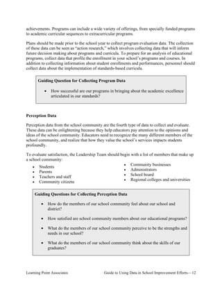 achievements. Programs can include a wide variety of offerings, from specially funded programs
to academic curricular sequences to extracurricular programs.
Plans should be made prior to the school year to collect program evaluation data. The collection
of these data can be seen as “action research,” which involves collecting data that will inform
future decision making about programs and curricula. To prepare for an analysis of educational
programs, collect data that profile the enrollment in your school’s programs and courses. In
addition to collecting information about student enrollments and performances, personnel should
collect data about the implementation of standards-based curricula.
Guiding Question for Collecting Program Data
•

How successful are our programs in bringing about the academic excellence
articulated in our standards?

Perception Data
Perception data from the school community are the fourth type of data to collect and evaluate.
These data can be enlightening because they help educators pay attention to the opinions and
ideas of the school community. Educators need to recognize the many different members of the
school community, and realize that how they value the school’s services impacts students
profoundly.
To evaluate satisfaction, the Leadership Team should begin with a list of members that make up
a school community:
• Community businesses
• Students
• Administrators
• Parents
• School board
• Teachers and staff
• Regional colleges and universities
• Community citizens
Guiding Questions for Collecting Perception Data
•

How do the members of our school community feel about our school and
district?

•

How satisfied are school community members about our educational programs?

•

What do the members of our school community perceive to be the strengths and
needs in our school?

•

What do the members of our school community think about the skills of our
graduates?

Learning Point Associates

Guide to Using Data in School Improvement Efforts—12

 
