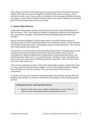 Data collection should be orchestrated to provide an honest portrayal of the district and school
climate. These data, often seen as intangible by members of the school community, can be
collected in creative ways. Surveys, polls, even analyses of local newspaper editorials and letters
can suggest a school climate. If school community data are not readily available, the team should
plan to collect perception data in their areas of need.

3. Analyze Data Patterns
Achievement, demographic, program, and perception data are best analyzed through each of
their own lenses. Then, when brought all together by comparing everything to the achievement
data, clear patterns can appear. These patterns help in developing improvement plans and
strategies.
Because the primary emphasis in school improvement is on student learning, analysis of
achievement data is the first and foundational lens for all other data analyses. As team members
sort through the other three lenses—demographic, program, and perception data—they continue
their study using the achievement lens.
The goal here is to uncover patterns and relationships among the data. Although analyses can be
conducted with statistical programs and electronic data tools, another process cannot be
overemphasized: digging through the data, finding patterns, diagramming observations, and
collaborating about what is seen. It is a powerful process. Working in a team, individuals can
discover new ideas and views by collaborating with their teammates—discoveries they would
never have made on their own.
After you have analyzed your team’s achievement, demographic, program, and perception data,
it is time to pull all of the observations together—to move from looking at details to stepping
back and looking at it all from a distance. This step is the transition from analysis to
interpretation.
To do this, your team must summarize observed strengths, and summarize and rank observed
problems across all data. To summarize all problems and strengths, use the following guiding
question:
Guiding Question for Analyzing Data Patterns:
•

Based on all the data we have studied and the patterns we have observed,
what is the sum of problems that have emerged from the data?

Learning Point Associates

Guide to Using Data in School Improvement Efforts—13

 