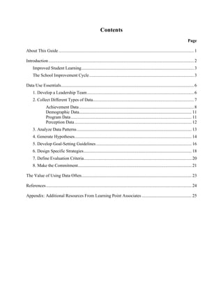 Contents

Page
About This Guide ....................................................................................................................... 1

Introduction ................................................................................................................................ 2

Improved Student Learning................................................................................................... 3

The School Improvement Cycle ............................................................................................ 3

Data Use Essentials..................................................................................................................... 6

1. Develop a Leadership Team .............................................................................................. 6

2. Collect Different Types of Data......................................................................................... 7

Achievement Data ..................................................................................................... 8

Demographic Data................................................................................................... 11

Program Data .......................................................................................................... 11

Perception Data ....................................................................................................... 12

3. Analyze Data Patterns ..................................................................................................... 13

4. Generate Hypotheses....................................................................................................... 14

5. Develop Goal-Setting Guidelines .................................................................................... 16

6. Design Specific Strategies............................................................................................... 18

7. Define Evaluation Criteria............................................................................................... 20

8. Make the Commitment.................................................................................................... 21

The Value of Using Data Often................................................................................................. 23

References ................................................................................................................................ 24

Appendix: Additional Resources From Learning Point Associates ............................................ 25


 