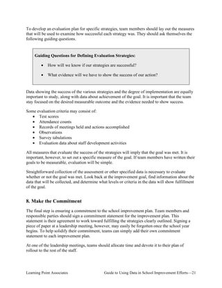To develop an evaluation plan for specific strategies, team members should lay out the measures
that will be used to examine how successful each strategy was. They should ask themselves the
following guiding questions.

Guiding Questions for Defining Evaluation Strategies:
•

How will we know if our strategies are successful?

•

What evidence will we have to show the success of our action?

Data showing the success of the various strategies and the degree of implementation are equally
important to study, along with data about achievement of the goal. It is important that the team
stay focused on the desired measurable outcome and the evidence needed to show success.
Some evaluation criteria may consist of:
• Test scores
• Attendance counts
• Records of meetings held and actions accomplished
• Observations
• Survey tabulations
• Evaluation data about staff development activities
All measures that evaluate the success of the strategies will imply that the goal was met. It is
important, however, to set out a specific measure of the goal. If team members have written their
goals to be measurable, evaluation will be simple.
Straightforward collection of the assessment or other specified data is necessary to evaluate
whether or not the goal was met. Look back at the improvement goal, find information about the
data that will be collected, and determine what levels or criteria in the data will show fulfillment
of the goal.

8. Make the Commitment
The final step is ensuring a commitment to the school improvement plan. Team members and
responsible parties should sign a commitment statement for the improvement plan. This
statement is their agreement to work toward fulfilling the strategies clearly outlined. Signing a
piece of paper at a leadership meeting, however, may easily be forgotten once the school year
begins. To help solidify their commitment, teams can simply add their own commitment
statement to each improvement plan.
At one of the leadership meetings, teams should allocate time and devote it to their plan of
rollout to the rest of the staff.

Learning Point Associates

Guide to Using Data in School Improvement Efforts—21

 