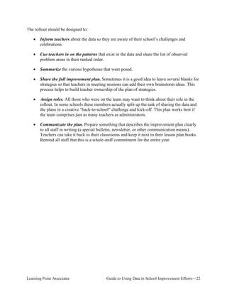 The rollout should be designed to:
•	 Inform teachers about the data so they are aware of their school’s challenges and
celebrations.
•	 Cue teachers in on the patterns that exist in the data and share the list of observed
problem areas in their ranked order.
•

Summarize the various hypotheses that were posed.

•	 Share the full improvement plan. Sometimes it is a good idea to leave several blanks for
strategies so that teachers in meeting sessions can add their own brainstorm ideas. This
process helps to build teacher ownership of the plan of strategies.
•	 Assign roles. All those who were on the team may want to think about their role in the
rollout. In some schools these members actually split up the task of sharing the data and
the plans in a creative “back-to-school” challenge and kick-off. This plan works best if
the team comprises just as many teachers as administrators.
•	 Communicate the plan. Prepare something that describes the improvement plan clearly
to all staff in writing (a special bulletin, newsletter, or other communication means).
Teachers can take it back to their classrooms and keep it next to their lesson plan books.
Remind all staff that this is a whole-staff commitment for the entire year.

Learning Point Associates

Guide to Using Data in School Improvement Efforts—22

 