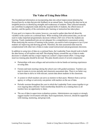 The Value of Using Data Often
The foundational information on incorporating data into school improvement planning has
focused heavily on data that provide feedback on an annual basis. Analyzing this data can be an
insightful process in identifying strengths and weaknesses of students. Data collected annually
can contribute to judgments made about the acquired skills of students, the effectiveness of
teachers, and the quality of the curriculum after learning or instruction has taken place.
If your goal is to improve the system, however, you need to gather data that tell about the
variables in the system on a continual basis. When working with achievement data, you do not
want to make important programmatic decisions without a full view of how the students are
learning. Yearly standardized tests are not adequate for a comprehensive assessment system.
When analyzing the success of learning in the system, you need to look at progress to see if your
students are improving and showing growth. Therefore, the state assessment data must be
complemented with other tiers of data to make sound instructional and programmatic decisions.
In addition to using tiers of data on a continual basis, the Leadership Team should work to build
the data literacy of all teachers and staff. Developing literacy around the use of data to make
decisions is valuable and has a major impact on a school’s improvement effort. A long-range
inservice training plan should be devised. This plan should consist of several components:
•	 Partnerships with area colleges and universities to devise hands-on learning experiences
on using data.
•	 Forums and team meetings during the school year with guided assistance. Teachers can
meet in teams to review periodic and classroom assessment data. There is no better way
to learn than to delve in with relevant, current data about students in the classroom.
•	 A system in which teachers can serve as mentors to their peers. Mentors from a service
agency or college or university can partner with teachers on the use of data.
•	 Periodic sessions throughout the year in which the Leadership Team comes together to go
over ongoing data collected. Team membership should be on a rotating basis so all
teachers have an opportunity to share.
•	 The use of data in supervision evaluation systems. Administrators can require or strongly
suggest teacher involvement with data. Such requirements, however, should be supported
with training, mentoring, and group work.

Learning Point Associates

Guide to Using Data in School Improvement Efforts—23

 