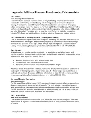 Appendix: Additional Resources From Learning Point Associates
Data Primer
www.ncrel.org/datause/primer/
This instructional resource, available online, is designed to help educators become more
comfortable with thinking about and using data for the purposes of instructional decision
making. It is organized around four practical questions educators can ask when developing
school improvement plans. The focus is on No Child Left Behind (NCLB) data, which provide a
uniform set of guidelines for schools and districts to follow regarding what data should be used
and what data matter. These data serve as a starting point for how to make the connections
between NCLB data and additional types of data to reinforce the decision-making process.
Data Exploration: A Journey to Better Teaching and Learning
This 20-minute video depicts two schools using data effectively and describes how and why the
staff members find data helpful. The accompanying booklet contains activities that encourage
discussion and questions on the topic. Order through the Learning Point Associates Product
Catalog (www2.learningpt.org/catalog/cart/item.asp?productID=93) or call 800-252-0283.
Data Retreats
A Data Retreat is a two-day training opportunity in which district and school teams work
together to analyze their data, develop hypotheses, and ultimately leave with a meaningful school
improvement plan. It provides training that is:
•
•
•

Relevant, since educators work with their own data.
Collaborative, since educators work in teams.
Reflective, since educators have time to study and find insight.

An annual Data Retreat provides continual professional development to education leaders when
used as part of the ongoing school improvement cycle. It offers a unique experience based on
analyzed data and team dynamics. Additional information on Data Retreats is available online
(www.ncrel.org/datause/howto/dataretreats.php) or by calling 800-252-0283.
Surveys of Enacted Curriculum
www.secsupport.org
The Surveys of Enacted Curriculum (SEC) are research-based tools that collect, report, and use
data on what content is taught and how it is taught. The tools provide a comparison between
what is taught in the classroom and the standards and assessments in mathematics, science, and
English language arts. The data are represented in scales and maps that can be used to analyze
instruction relative to curriculum, standards, and assessments.
Data Use Web Site
www.ncrel.org/datause/
This Web site presents various resources, tools, and action steps towards using data for school
improvement. It is geared for educators and others involved in using data in a classroom, school,
or district.

Learning Point Associates

Guide to Using Data in School Improvement Efforts—25

 