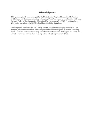 Acknowledgments
This guide originally was developed by the North Central Regional Educational Laboratory
(NCREL), a wholly owned subsidiary of Learning Point Associates, in collaboration with Judy
Sargent, Ph.D., of the Cooperative Educational Service Agency 7 (CESA 7) in Green Bay,
Wisconsin, and adapted by Jill Shively of Learning Point Associates.
Learning Point Associates worked closely with Dr. Sargent in developing manuals for Data
Retreats, a forum she used with school improvement teams throughout Wisconsin. Learning
Point Associates continues to scale up Data Retreats and considers Dr. Sargent and CESA 7 a
valuable resource of information on using data in school improvement efforts.

 