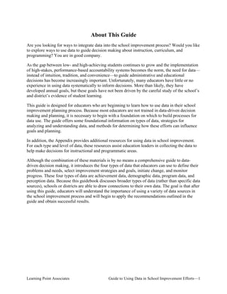 About This Guide
Are you looking for ways to integrate data into the school improvement process? Would you like
to explore ways to use data to guide decision making about instruction, curriculum, and
programming? You are in good company.
As the gap between low- and high-achieving students continues to grow and the implementation
of high-stakes, performance-based accountability systems becomes the norm, the need for data—
instead of intuition, tradition, and convenience—to guide administrative and educational
decisions has become increasingly important. Unfortunately, many educators have little or no
experience in using data systematically to inform decisions. More than likely, they have
developed annual goals, but these goals have not been driven by the careful study of the school’s
and district’s evidence of student learning.
This guide is designed for educators who are beginning to learn how to use data in their school
improvement planning process. Because most educators are not trained in data-driven decision
making and planning, it is necessary to begin with a foundation on which to build processes for
data use. The guide offers some foundational information on types of data, strategies for
analyzing and understanding data, and methods for determining how these efforts can influence
goals and planning.
In addition, the Appendix provides additional resources for using data in school improvement.
For each type and level of data, these resources assist education leaders in collecting the data to
help make decisions for instructional and programmatic areas.
Although the combination of these materials is by no means a comprehensive guide to datadriven decision making, it introduces the four types of data that educators can use to define their
problems and needs, select improvement strategies and goals, initiate change, and monitor
progress. These four types of data are achievement data, demographic data, program data, and
perception data. Because this guidebook discusses broader types of data (rather than specific data
sources), schools or districts are able to draw connections to their own data. The goal is that after
using this guide, educators will understand the importance of using a variety of data sources in
the school improvement process and will begin to apply the recommendations outlined in the
guide and obtain successful results.

Learning Point Associates

Guide to Using Data in School Improvement Efforts—1

 