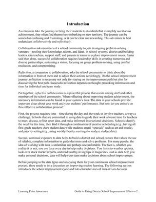 Introduction
As educators take the journey to bring their students to standards that exemplify world-class
achievement, they often find themselves embarking on new territory. The journey can be
somewhat confusing and frustrating, or it can be clear and rewarding. This adventure is best
undertaken collaboratively and reflectively.
Collaboration asks members of a school community to join in ongoing problem-solving
ventures—pooling their knowledge, talents, and ideas. In school systems, district and building
leaders join teachers, support staff, and parents in teams to explore improvement issues. Easier
said than done, successful collaboration requires leadership skills in creating numerous and
diverse partnerships, sustaining a vision, focusing on group problem-solving, using conflict
resolution, and compromising.
Reflection, a companion to collaboration, asks the school community to think about the
information in front of them and to adjust their actions accordingly. On the school improvement
journey, reflection is necessary not only for staying on the improvement path but also for
discovering the best path. Successful reflection depends on thought-provoking information and
time for individual and team study.
Put together, reflective collaboration is a powerful process that occurs among staff and other
members of the school community. When reflecting about improving student achievement, the
necessary information can be found in your system’s data. The data in your schools provide
important clues about your work and your students’ performance. But how do you embark on
this reflective collaboration process?
First, the process requires time—time during the day and the week to involve teachers, always a
challenge. Schools that are committed to using data to guide their work allocate time for teachers
to meet, discuss, reflect upon data, and make informed instructional decisions. Schools identify
the need for this time, then find it through a combination of creative scheduling (e.g., having all
first-grade teachers share student data while students attend “specials” such as art and music),
and priority setting (e.g., using weekly faculty meetings to analyze student data).
Second, continual exposure to data helps to build a district and school culture that values the use
of reliable, complete information to guide decisions and solve problems. For many people, the
idea of working with data is unfamiliar and perhaps uncomfortable. The fact is, whether you
realize it or not, you use data every day to help make decisions. You listen to weather updates,
look over stock market reports, and read healthy-living tips in magazines. Just as data help you
make personal decisions, data will help your team make decisions about school improvement.
Before jumping to the data types and analyzing them for your continuous school improvement
process, there needs to be a discussion on improving student learning. The following section
introduces the school improvement cycle and lists characteristics of data-driven decision.

Learning Point Associates

Guide to Using Data in School Improvement Efforts—2

 