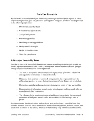 Data Use Essentials
So now that it is understood that you are building knowledge around different aspects of school
improvement processes, you can get started learning about using data. Guidance will be provided
in the following eight areas:
1. Develop a Leadership Team
2. Collect various types of data
3. Analyze data patterns
4. Generate hypotheses
5. Develop goal-setting guidelines
6. Design specific strategies
7. Define evaluation criteria
8. Make the commitment

1. Develop a Leadership Team
In order for data to be successfully incorporated into the school improvement cycle, school and
district representatives should form a team. A team (rather than an individual or small group) is
ideally suited for this work for the following reasons:
•	 The steps to incorporate data into the school improvement cycle take a lot of work
and require the commitment of many individuals.
•	 Data come from a variety of sources. It is important to have representatives with
different perspectives to ensure that various sources of vital data are not overlooked.
•

Discussions are richer and more diverse with numerous points of view and insights.

•	 Dissemination of information is much easier when there are multiple people who can
remember and share experiences.
•	 The effort needed to sustain continuous school improvement during the current and
subsequent school years is much easier when tasks are divided among a team of
people.
For these reasons, district and school leaders should work to develop a Leadership Team that
includes members from the school and from the wider community (parents, business leaders, and
others with an interest in the school). The size of the team may vary with the size of the district.

Learning Point Associates

Guide to Using Data in School Improvement Efforts—6

 