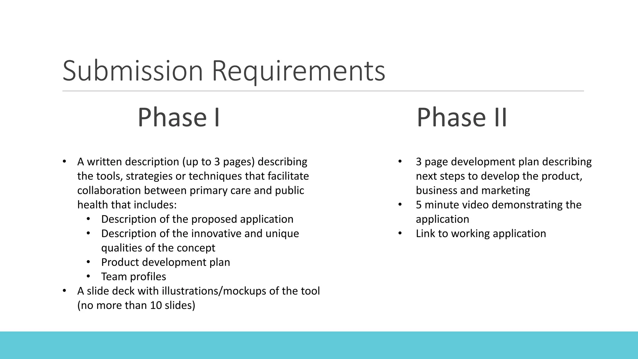 Submission Requirements
Phase I Phase II
• A written description (up to 3 pages) describing
the tools, strategies or techniques that facilitate
collaboration between primary care and public
health that includes:
• Description of the proposed application
• Description of the innovative and unique
qualities of the concept
• Product development plan
• Team profiles
• A slide deck with illustrations/mockups of the tool
(no more than 10 slides)
• 3 page development plan describing
next steps to develop the product,
business and marketing
• 5 minute video demonstrating the
application
• Link to working application
 
