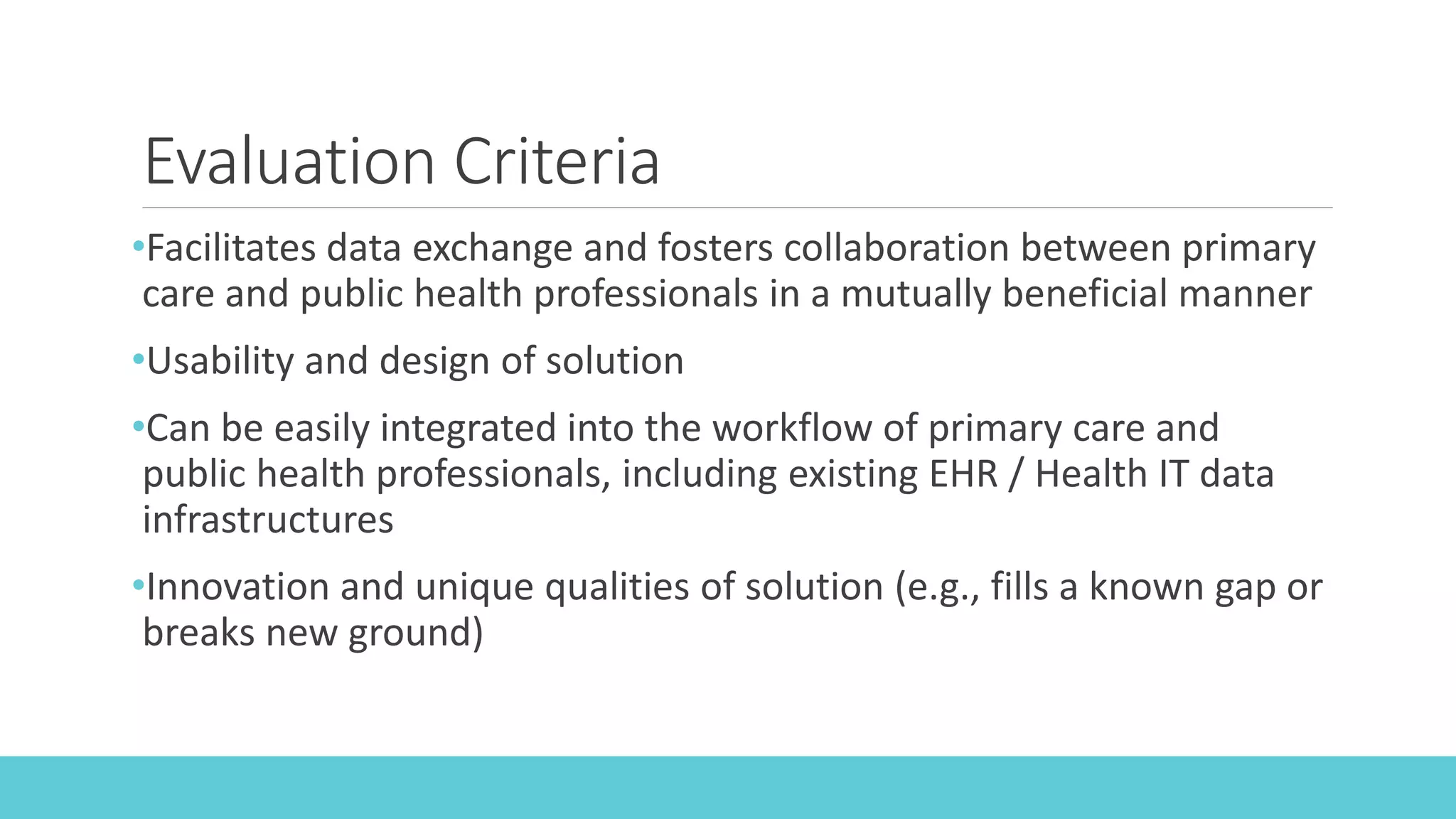 Evaluation Criteria
•Facilitates data exchange and fosters collaboration between primary
care and public health professionals in a mutually beneficial manner
•Usability and design of solution
•Can be easily integrated into the workflow of primary care and
public health professionals, including existing EHR / Health IT data
infrastructures
•Innovation and unique qualities of solution (e.g., fills a known gap or
breaks new ground)
 