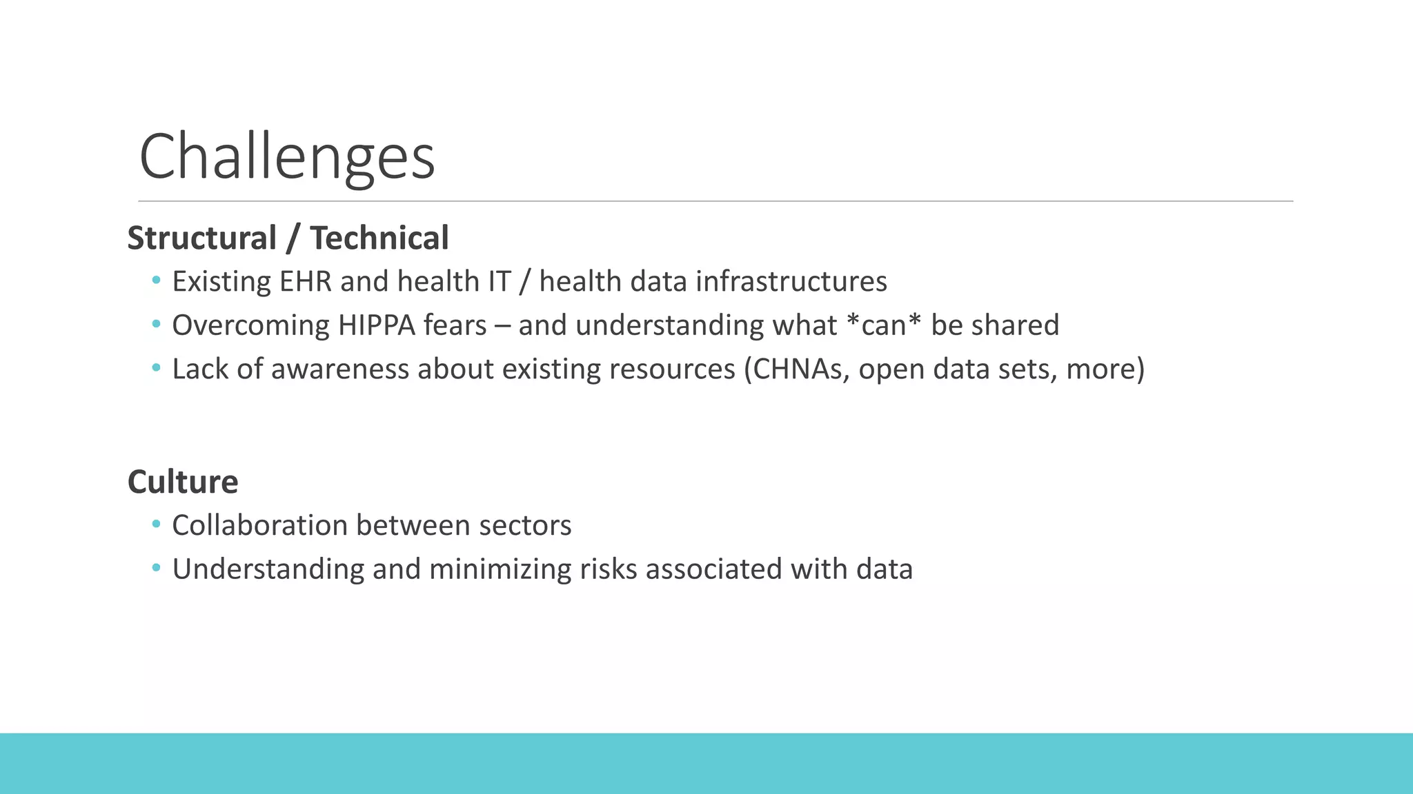 Challenges
Structural / Technical
• Existing EHR and health IT / health data infrastructures
• Overcoming HIPPA fears – and understanding what *can* be shared
• Lack of awareness about existing resources (CHNAs, open data sets, more)
Culture
• Collaboration between sectors
• Understanding and minimizing risks associated with data
 