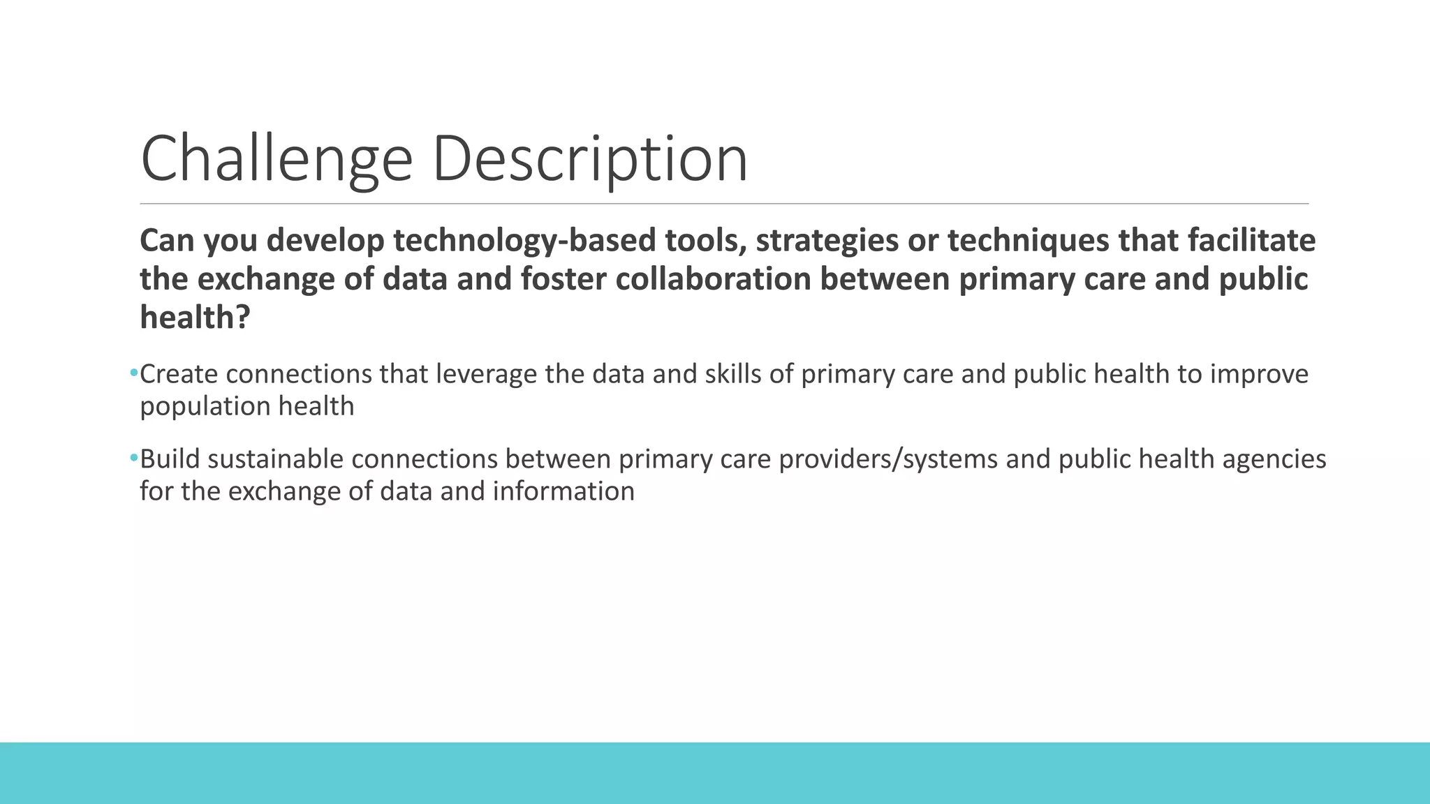 Challenge Description
Can you develop technology-based tools, strategies or techniques that facilitate
the exchange of data and foster collaboration between primary care and public
health?
•Create connections that leverage the data and skills of primary care and public health to improve
population health
•Build sustainable connections between primary care providers/systems and public health agencies
for the exchange of data and information
 