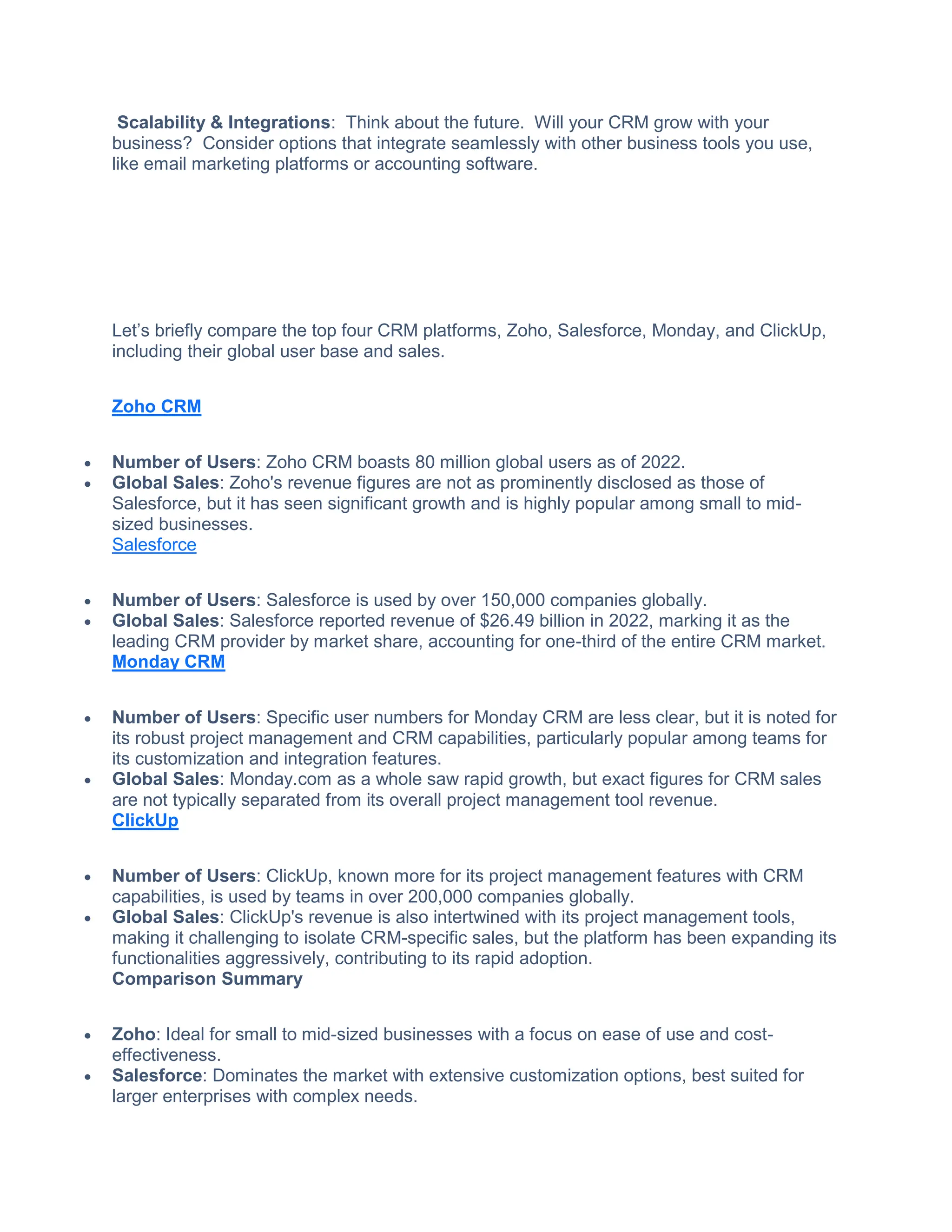 Scalability & Integrations: Think about the future. Will your CRM grow with your
business? Consider options that integrate seamlessly with other business tools you use,
like email marketing platforms or accounting software.
Let’s briefly compare the top four CRM platforms, Zoho, Salesforce, Monday, and ClickUp,
including their global user base and sales.
Zoho CRM
 Number of Users: Zoho CRM boasts 80 million global users as of 2022.
 Global Sales: Zoho's revenue figures are not as prominently disclosed as those of
Salesforce, but it has seen significant growth and is highly popular among small to mid-
sized businesses.
Salesforce
 Number of Users: Salesforce is used by over 150,000 companies globally.
 Global Sales: Salesforce reported revenue of $26.49 billion in 2022, marking it as the
leading CRM provider by market share, accounting for one-third of the entire CRM market.
Monday CRM
 Number of Users: Specific user numbers for Monday CRM are less clear, but it is noted for
its robust project management and CRM capabilities, particularly popular among teams for
its customization and integration features.
 Global Sales: Monday.com as a whole saw rapid growth, but exact figures for CRM sales
are not typically separated from its overall project management tool revenue.
ClickUp
 Number of Users: ClickUp, known more for its project management features with CRM
capabilities, is used by teams in over 200,000 companies globally.
 Global Sales: ClickUp's revenue is also intertwined with its project management tools,
making it challenging to isolate CRM-specific sales, but the platform has been expanding its
functionalities aggressively, contributing to its rapid adoption.
Comparison Summary
 Zoho: Ideal for small to mid-sized businesses with a focus on ease of use and cost-
effectiveness.
 Salesforce: Dominates the market with extensive customization options, best suited for
larger enterprises with complex needs.
 