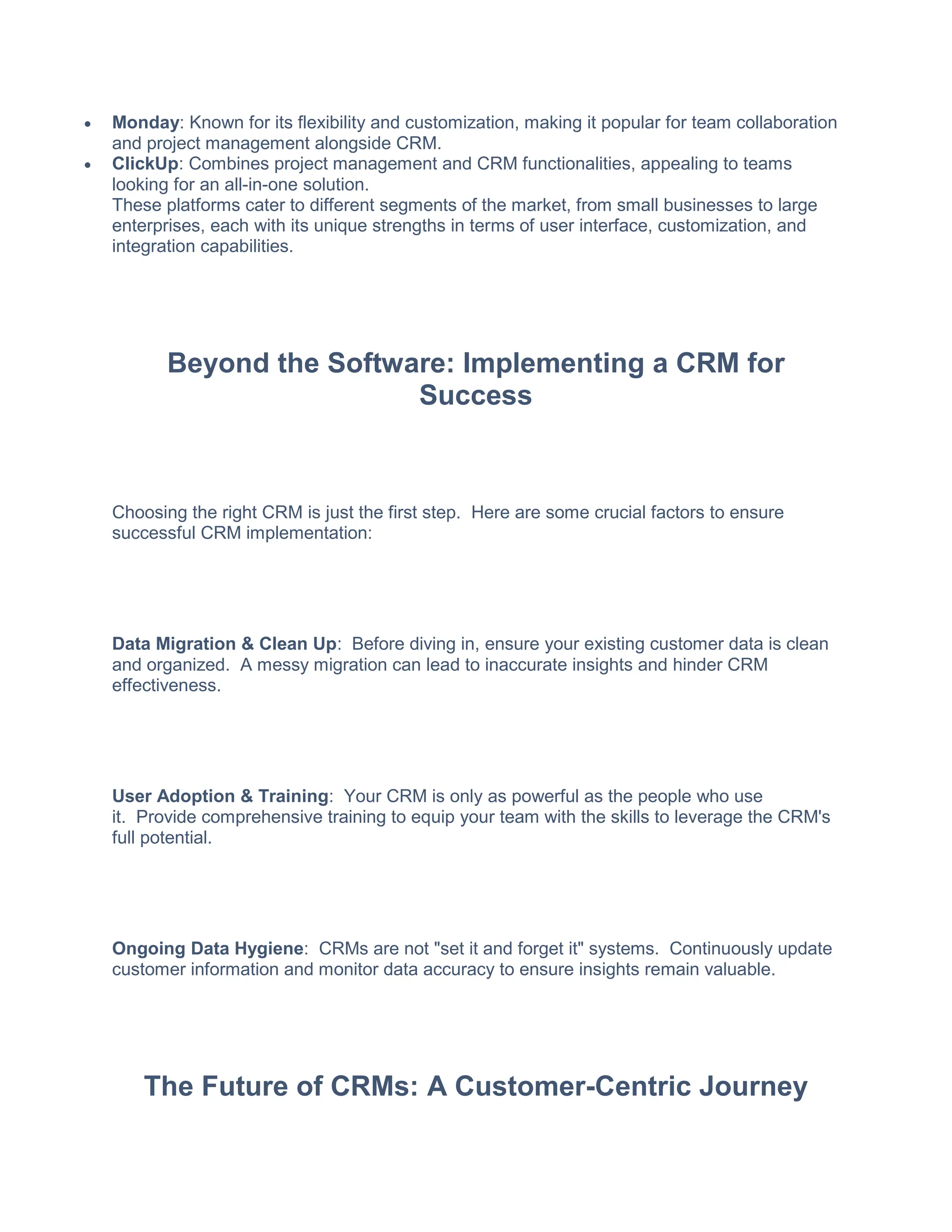 Monday: Known for its flexibility and customization, making it popular for team collaboration
and project management alongside CRM.
 ClickUp: Combines project management and CRM functionalities, appealing to teams
looking for an all-in-one solution.
These platforms cater to different segments of the market, from small businesses to large
enterprises, each with its unique strengths in terms of user interface, customization, and
integration capabilities.
Beyond the Software: Implementing a CRM for
Success
Choosing the right CRM is just the first step. Here are some crucial factors to ensure
successful CRM implementation:
Data Migration & Clean Up: Before diving in, ensure your existing customer data is clean
and organized. A messy migration can lead to inaccurate insights and hinder CRM
effectiveness.
User Adoption & Training: Your CRM is only as powerful as the people who use
it. Provide comprehensive training to equip your team with the skills to leverage the CRM's
full potential.
Ongoing Data Hygiene: CRMs are not "set it and forget it" systems. Continuously update
customer information and monitor data accuracy to ensure insights remain valuable.
The Future of CRMs: A Customer-Centric Journey
 