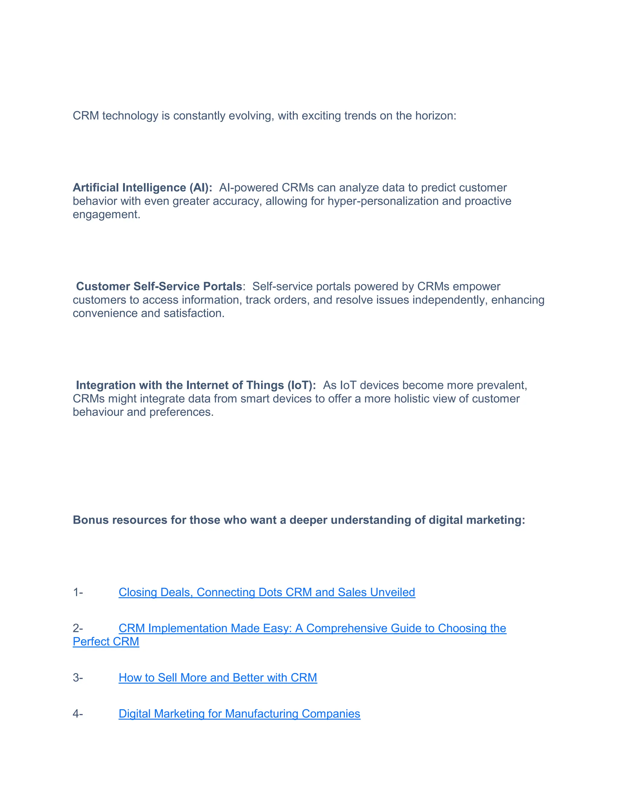 CRM technology is constantly evolving, with exciting trends on the horizon:
Artificial Intelligence (AI): AI-powered CRMs can analyze data to predict customer
behavior with even greater accuracy, allowing for hyper-personalization and proactive
engagement.
Customer Self-Service Portals: Self-service portals powered by CRMs empower
customers to access information, track orders, and resolve issues independently, enhancing
convenience and satisfaction.
Integration with the Internet of Things (IoT): As IoT devices become more prevalent,
CRMs might integrate data from smart devices to offer a more holistic view of customer
behaviour and preferences.
Bonus resources for those who want a deeper understanding of digital marketing:
1- Closing Deals, Connecting Dots CRM and Sales Unveiled
2- CRM Implementation Made Easy: A Comprehensive Guide to Choosing the
Perfect CRM
3- How to Sell More and Better with CRM
4- Digital Marketing for Manufacturing Companies
 