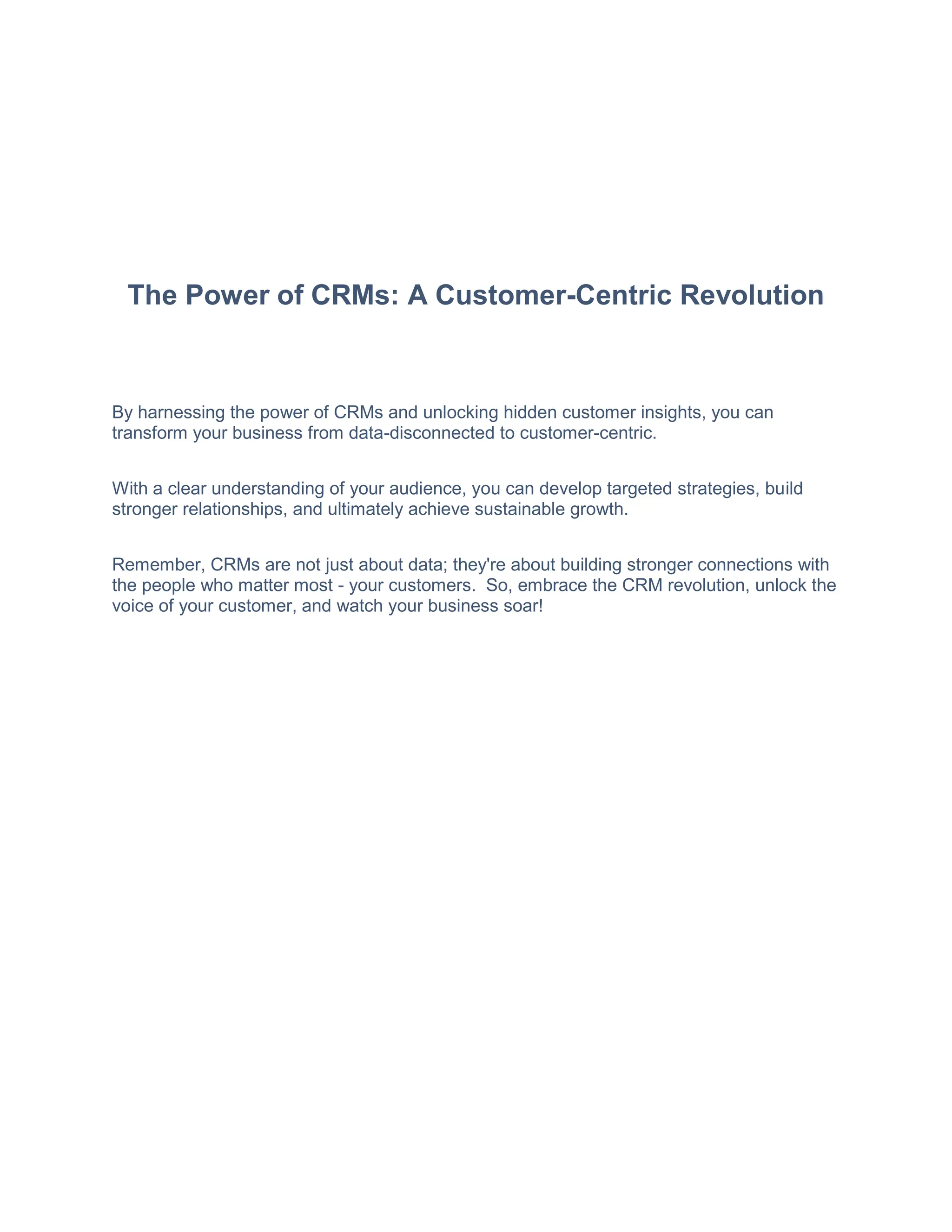 The Power of CRMs: A Customer-Centric Revolution
By harnessing the power of CRMs and unlocking hidden customer insights, you can
transform your business from data-disconnected to customer-centric.
With a clear understanding of your audience, you can develop targeted strategies, build
stronger relationships, and ultimately achieve sustainable growth.
Remember, CRMs are not just about data; they're about building stronger connections with
the people who matter most - your customers. So, embrace the CRM revolution, unlock the
voice of your customer, and watch your business soar!
 