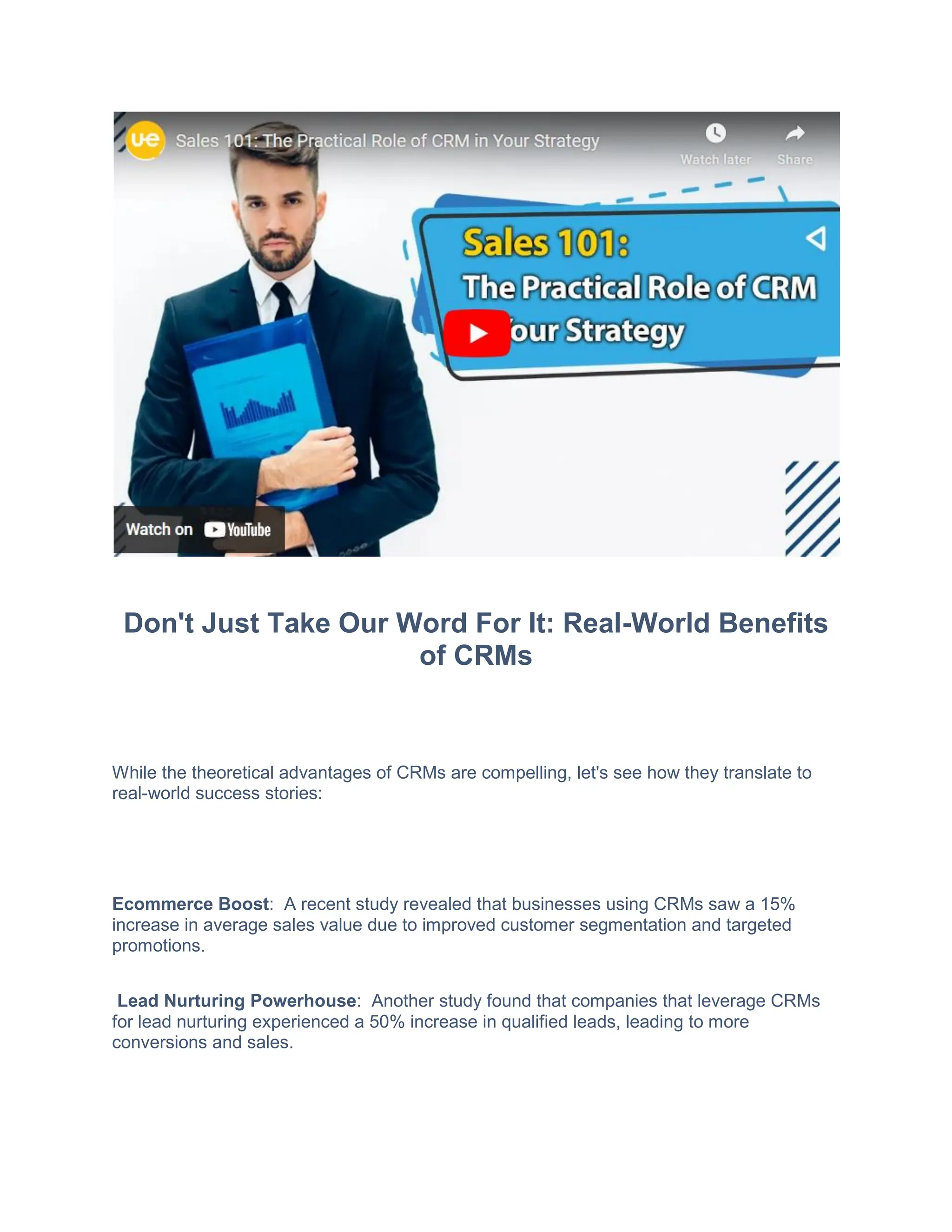 Don't Just Take Our Word For It: Real-World Benefits
of CRMs
While the theoretical advantages of CRMs are compelling, let's see how they translate to
real-world success stories:
Ecommerce Boost: A recent study revealed that businesses using CRMs saw a 15%
increase in average sales value due to improved customer segmentation and targeted
promotions.
Lead Nurturing Powerhouse: Another study found that companies that leverage CRMs
for lead nurturing experienced a 50% increase in qualified leads, leading to more
conversions and sales.
 