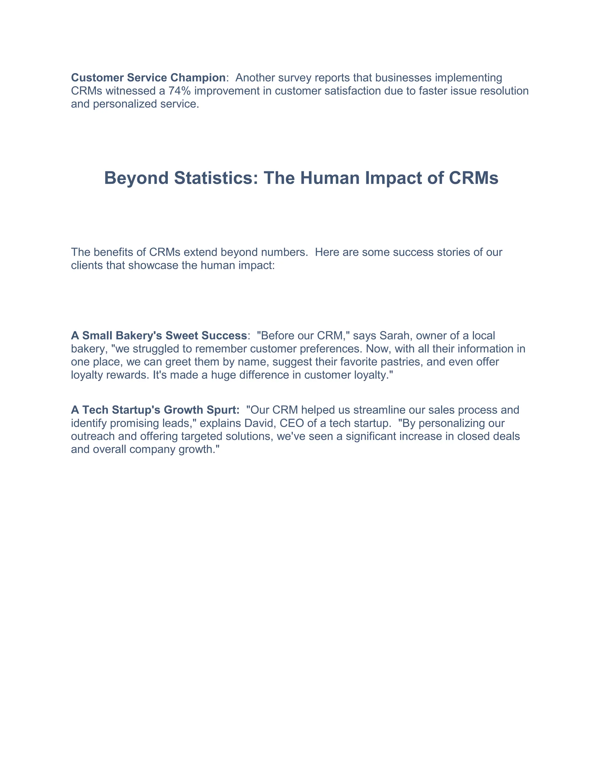 Customer Service Champion: Another survey reports that businesses implementing
CRMs witnessed a 74% improvement in customer satisfaction due to faster issue resolution
and personalized service.
Beyond Statistics: The Human Impact of CRMs
The benefits of CRMs extend beyond numbers. Here are some success stories of our
clients that showcase the human impact:
A Small Bakery's Sweet Success: "Before our CRM," says Sarah, owner of a local
bakery, "we struggled to remember customer preferences. Now, with all their information in
one place, we can greet them by name, suggest their favorite pastries, and even offer
loyalty rewards. It's made a huge difference in customer loyalty."
A Tech Startup's Growth Spurt: "Our CRM helped us streamline our sales process and
identify promising leads," explains David, CEO of a tech startup. "By personalizing our
outreach and offering targeted solutions, we've seen a significant increase in closed deals
and overall company growth."
 