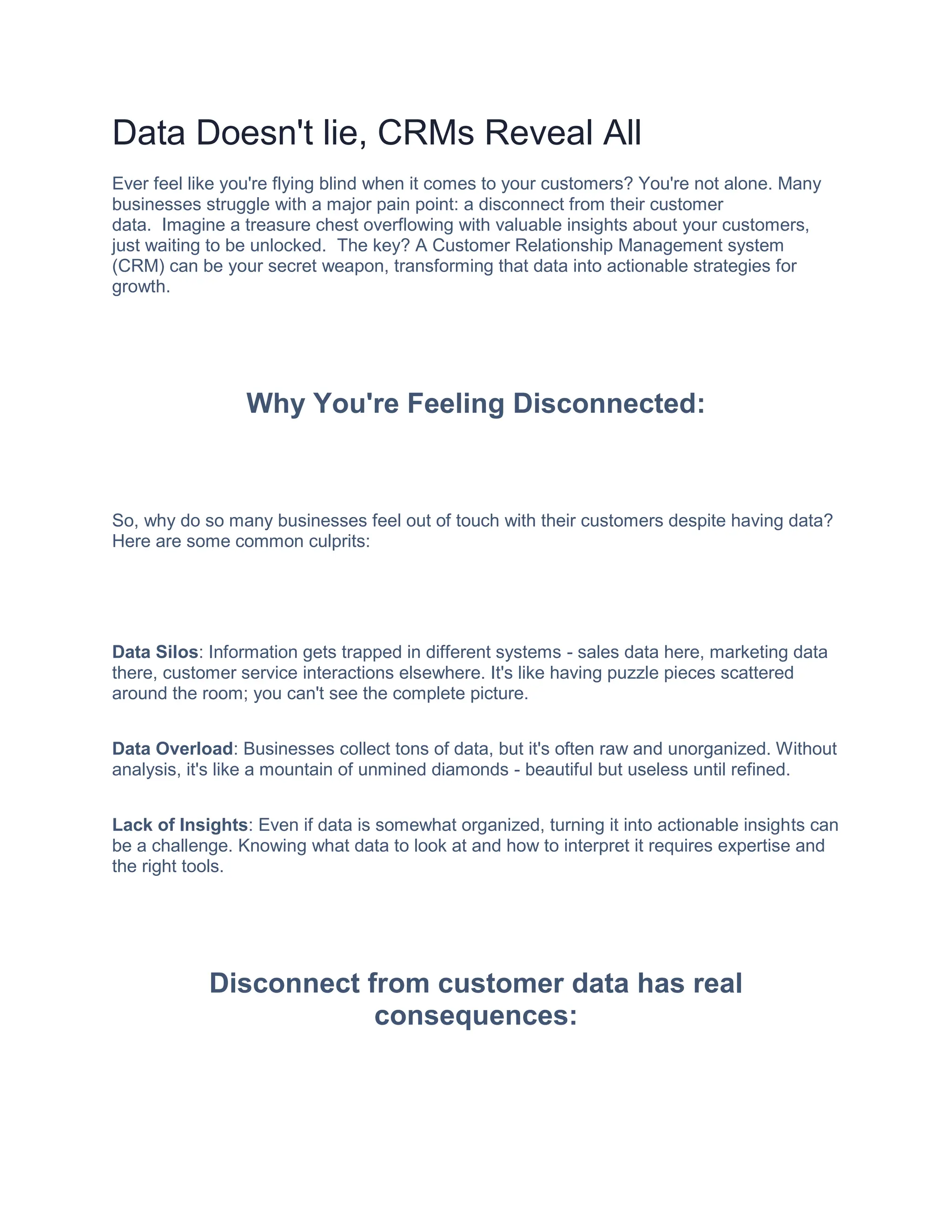 Data Doesn't lie, CRMs Reveal All
Ever feel like you're flying blind when it comes to your customers? You're not alone. Many
businesses struggle with a major pain point: a disconnect from their customer
data. Imagine a treasure chest overflowing with valuable insights about your customers,
just waiting to be unlocked. The key? A Customer Relationship Management system
(CRM) can be your secret weapon, transforming that data into actionable strategies for
growth.
Why You're Feeling Disconnected:
So, why do so many businesses feel out of touch with their customers despite having data?
Here are some common culprits:
Data Silos: Information gets trapped in different systems - sales data here, marketing data
there, customer service interactions elsewhere. It's like having puzzle pieces scattered
around the room; you can't see the complete picture.
Data Overload: Businesses collect tons of data, but it's often raw and unorganized. Without
analysis, it's like a mountain of unmined diamonds - beautiful but useless until refined.
Lack of Insights: Even if data is somewhat organized, turning it into actionable insights can
be a challenge. Knowing what data to look at and how to interpret it requires expertise and
the right tools.
Disconnect from customer data has real
consequences:
 