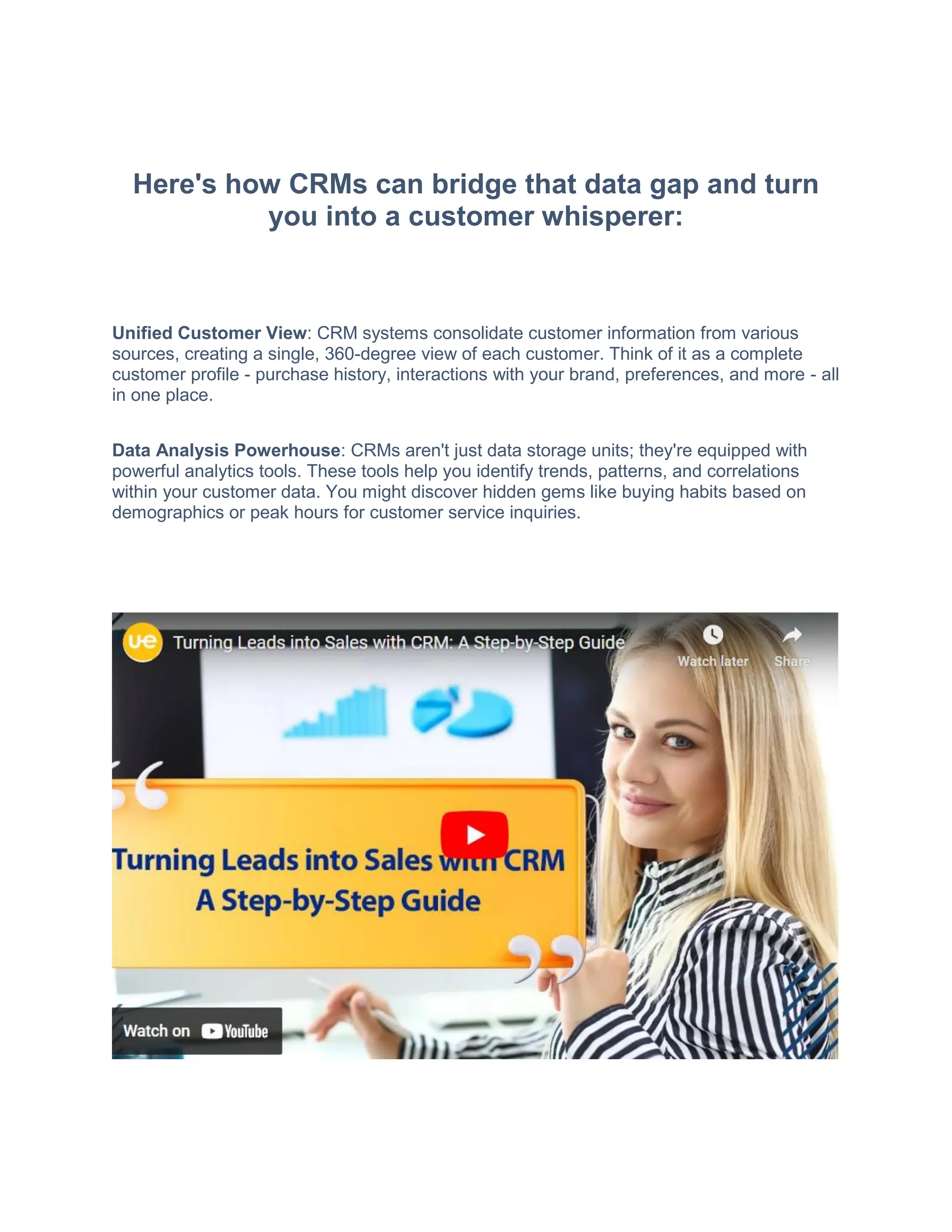 Here's how CRMs can bridge that data gap and turn
you into a customer whisperer:
Unified Customer View: CRM systems consolidate customer information from various
sources, creating a single, 360-degree view of each customer. Think of it as a complete
customer profile - purchase history, interactions with your brand, preferences, and more - all
in one place.
Data Analysis Powerhouse: CRMs aren't just data storage units; they're equipped with
powerful analytics tools. These tools help you identify trends, patterns, and correlations
within your customer data. You might discover hidden gems like buying habits based on
demographics or peak hours for customer service inquiries.
 