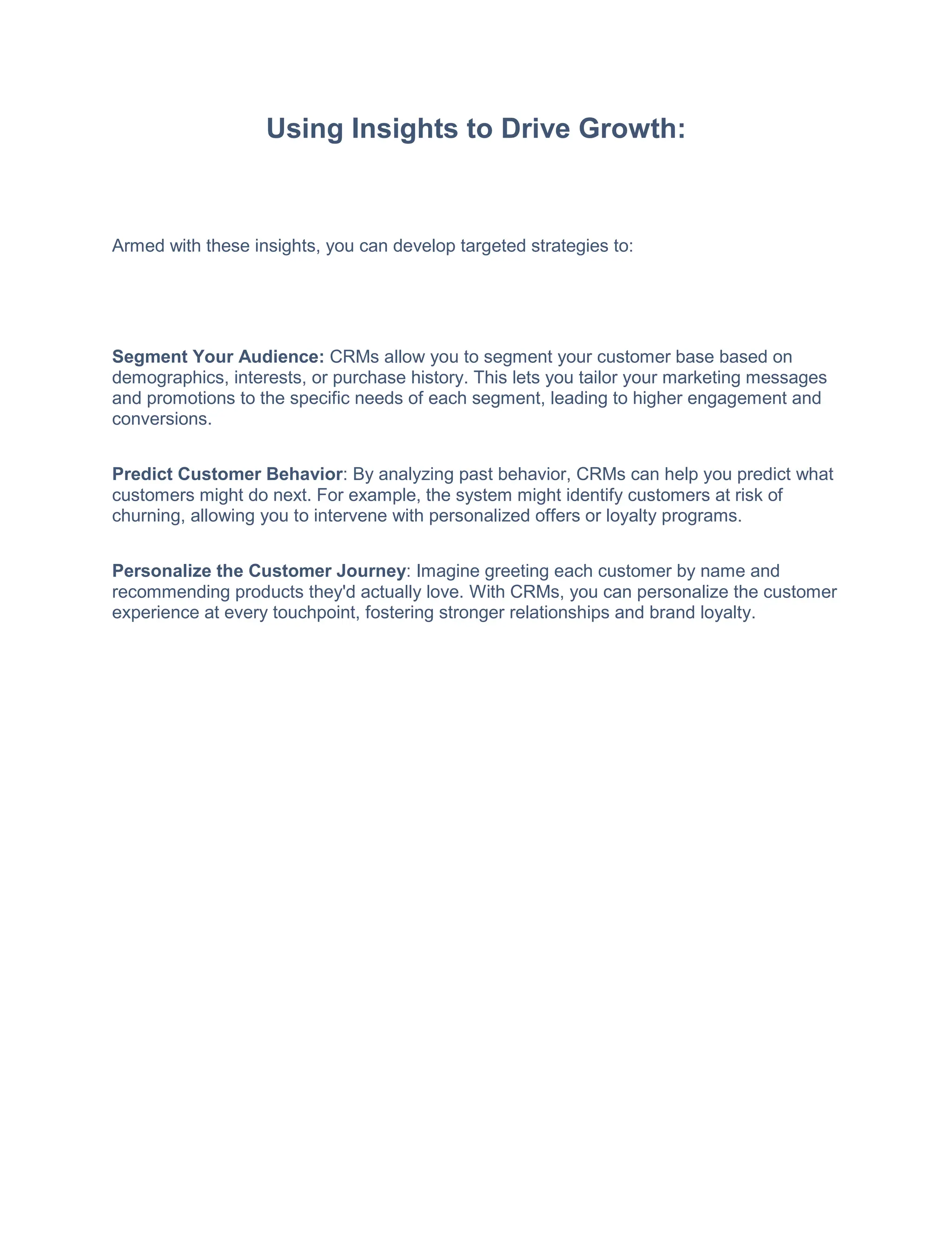 Using Insights to Drive Growth:
Armed with these insights, you can develop targeted strategies to:
Segment Your Audience: CRMs allow you to segment your customer base based on
demographics, interests, or purchase history. This lets you tailor your marketing messages
and promotions to the specific needs of each segment, leading to higher engagement and
conversions.
Predict Customer Behavior: By analyzing past behavior, CRMs can help you predict what
customers might do next. For example, the system might identify customers at risk of
churning, allowing you to intervene with personalized offers or loyalty programs.
Personalize the Customer Journey: Imagine greeting each customer by name and
recommending products they'd actually love. With CRMs, you can personalize the customer
experience at every touchpoint, fostering stronger relationships and brand loyalty.
 