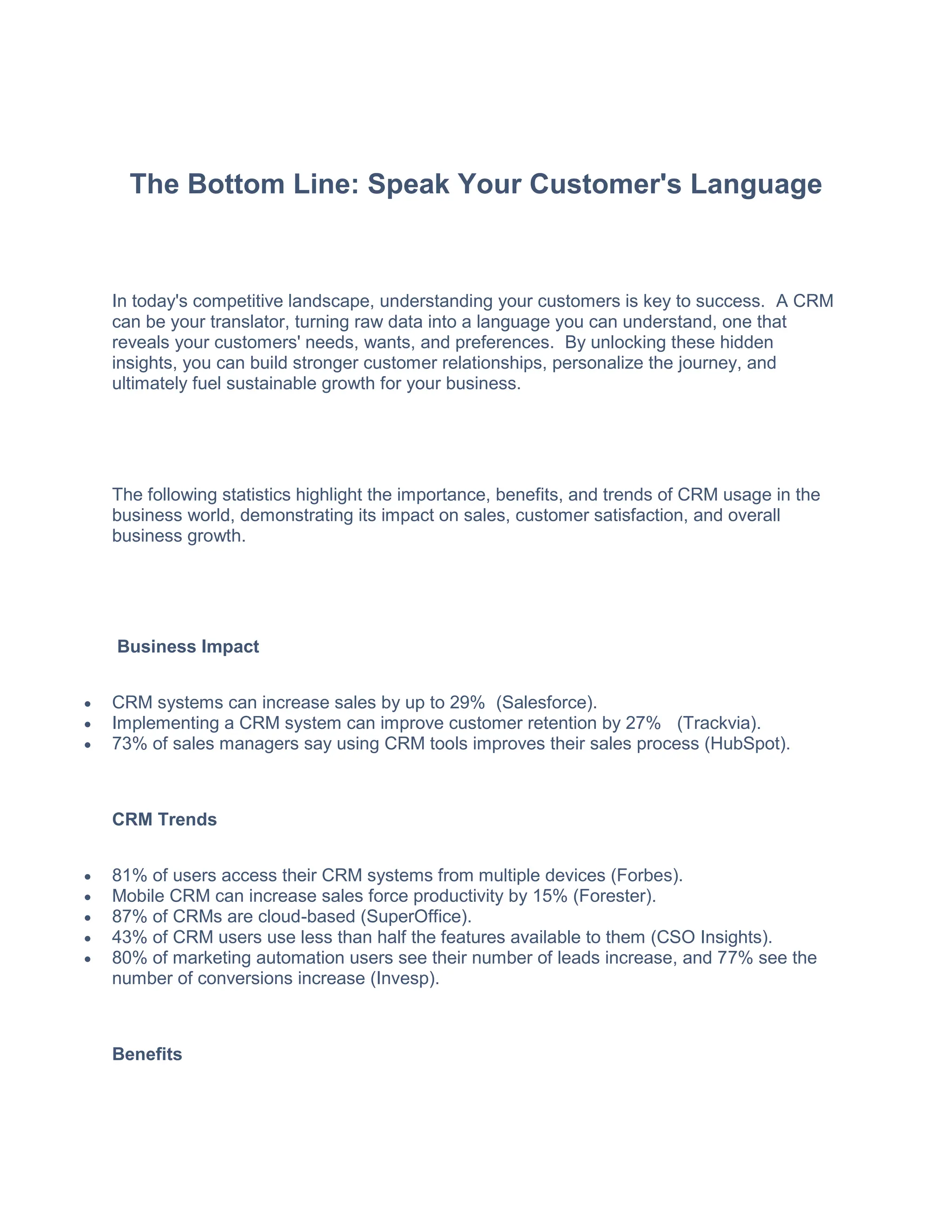 The Bottom Line: Speak Your Customer's Language
In today's competitive landscape, understanding your customers is key to success. A CRM
can be your translator, turning raw data into a language you can understand, one that
reveals your customers' needs, wants, and preferences. By unlocking these hidden
insights, you can build stronger customer relationships, personalize the journey, and
ultimately fuel sustainable growth for your business.
The following statistics highlight the importance, benefits, and trends of CRM usage in the
business world, demonstrating its impact on sales, customer satisfaction, and overall
business growth.
Business Impact
 CRM systems can increase sales by up to 29% (Salesforce).
 Implementing a CRM system can improve customer retention by 27% (Trackvia).
 73% of sales managers say using CRM tools improves their sales process (HubSpot).
CRM Trends
 81% of users access their CRM systems from multiple devices (Forbes).
 Mobile CRM can increase sales force productivity by 15% (Forester).
 87% of CRMs are cloud-based (SuperOffice).
 43% of CRM users use less than half the features available to them (CSO Insights).
 80% of marketing automation users see their number of leads increase, and 77% see the
number of conversions increase (Invesp).
Benefits
 