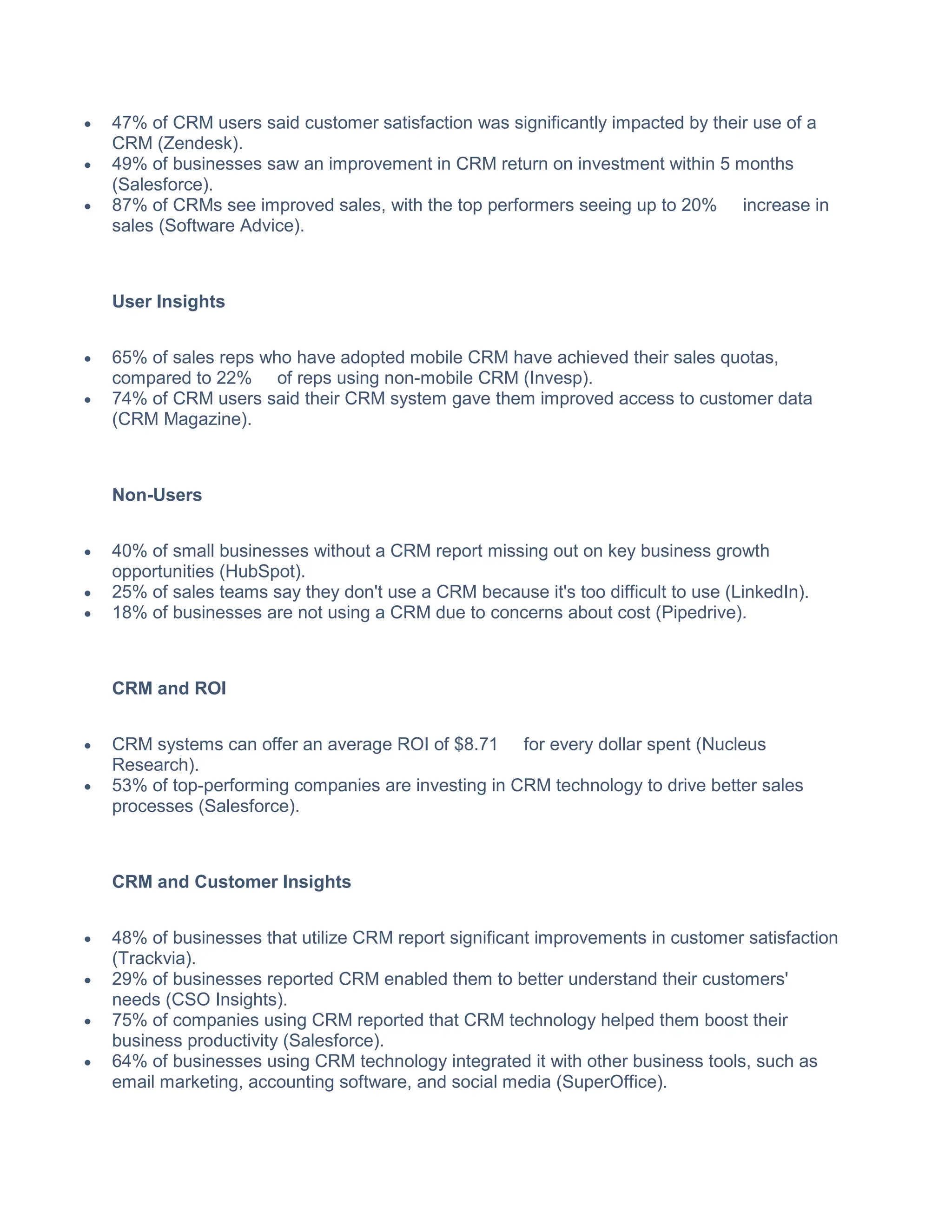  47% of CRM users said customer satisfaction was significantly impacted by their use of a
CRM (Zendesk).
 49% of businesses saw an improvement in CRM return on investment within 5 months
(Salesforce).
 87% of CRMs see improved sales, with the top performers seeing up to 20% increase in
sales (Software Advice).
User Insights
 65% of sales reps who have adopted mobile CRM have achieved their sales quotas,
compared to 22% of reps using non-mobile CRM (Invesp).
 74% of CRM users said their CRM system gave them improved access to customer data
(CRM Magazine).
Non-Users
 40% of small businesses without a CRM report missing out on key business growth
opportunities (HubSpot).
 25% of sales teams say they don't use a CRM because it's too difficult to use (LinkedIn).
 18% of businesses are not using a CRM due to concerns about cost (Pipedrive).
CRM and ROI
 CRM systems can offer an average ROI of $8.71 for every dollar spent (Nucleus
Research).
 53% of top-performing companies are investing in CRM technology to drive better sales
processes (Salesforce).
CRM and Customer Insights
 48% of businesses that utilize CRM report significant improvements in customer satisfaction
(Trackvia).
 29% of businesses reported CRM enabled them to better understand their customers'
needs (CSO Insights).
 75% of companies using CRM reported that CRM technology helped them boost their
business productivity (Salesforce).
 64% of businesses using CRM technology integrated it with other business tools, such as
email marketing, accounting software, and social media (SuperOffice).
 