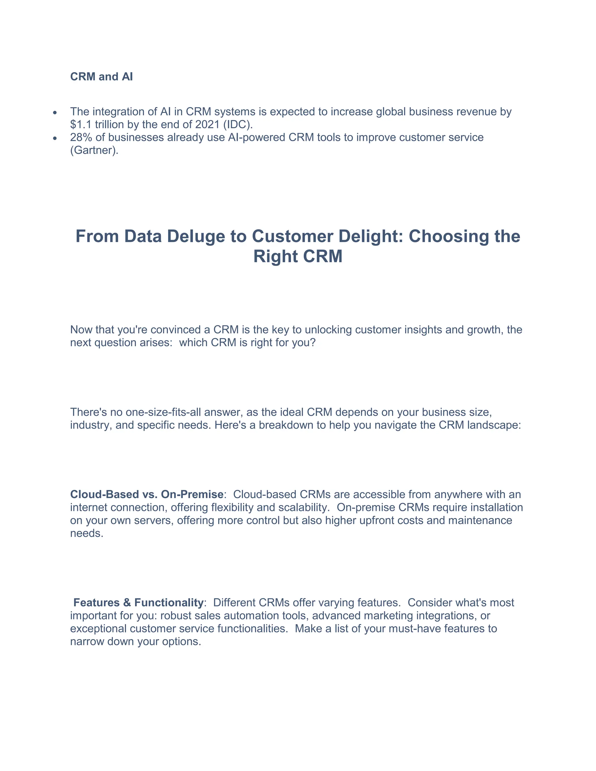 CRM and AI
 The integration of AI in CRM systems is expected to increase global business revenue by
$1.1 trillion by the end of 2021 (IDC).
 28% of businesses already use AI-powered CRM tools to improve customer service
(Gartner).
From Data Deluge to Customer Delight: Choosing the
Right CRM
Now that you're convinced a CRM is the key to unlocking customer insights and growth, the
next question arises: which CRM is right for you?
There's no one-size-fits-all answer, as the ideal CRM depends on your business size,
industry, and specific needs. Here's a breakdown to help you navigate the CRM landscape:
Cloud-Based vs. On-Premise: Cloud-based CRMs are accessible from anywhere with an
internet connection, offering flexibility and scalability. On-premise CRMs require installation
on your own servers, offering more control but also higher upfront costs and maintenance
needs.
Features & Functionality: Different CRMs offer varying features. Consider what's most
important for you: robust sales automation tools, advanced marketing integrations, or
exceptional customer service functionalities. Make a list of your must-have features to
narrow down your options.
 