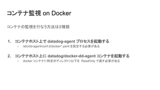 コンテナ監視 on Docker
コンテナの監視を行なう方法は２種類
1. コンテナホスト上で datadog-agent プロセスを起動する
○ /etc/dd-agent/conf.d/docker*.yaml を設定する必要がある
2. コンテナホスト上に datadog/docker-dd-agent コンテナを起動する
○ docker コンテナに特定のディレクトリ以下を ReadOnly で渡す必要がある
 