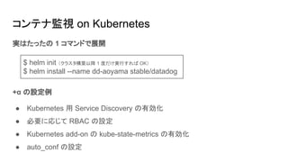 実はたったの 1 コマンドで展開
+α の設定例
● Kubernetes 用 Service Discovery の有効化
● 必要に応じて RBAC の設定
● Kubernetes add-on の kube-state-metrics の有効化
● auto_conf の設定
コンテナ監視 on Kubernetes
$ helm init （クラスタ構築以降 1 度だけ実行すれば OK）
$ helm install --name dd-aoyama stable/datadog
 