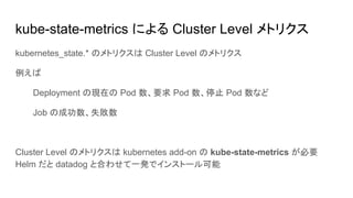 kube-state-metrics による Cluster Level メトリクス
kubernetes_state.* のメトリクスは Cluster Level のメトリクス
例えば
Deployment の現在の Pod 数、要求 Pod 数、停止 Pod 数など
Job の成功数、失敗数
Cluster Level のメトリクスは kubernetes add-on の kube-state-metrics が必要
Helm だと datadog と合わせて一発でインストール可能
 
