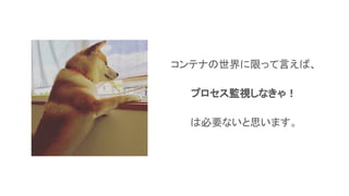 コンテナの世界に限って言えば、
プロセス監視しなきゃ！
は必要ないと思います。
 