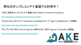 弊社のオンプレコンテナ基盤でも利用中！
「GKE 互換のオンプレコンテナ基盤 AKE (Adtech Container Engine)」
https://developers.cyberagent.co.jp/blog/archives/12058/
「Kubernetes をいじって Hardware LoadBalancer で “type LoadBalancer” を実装」
https://adtech.cyberagent.io/techblog/archives/3127
「オンプレでも GKE Like な Ingress を使うために 自作 Ingress Controller を実装」
https://adtech.cyberagent.io/techblog/archives/3758
 