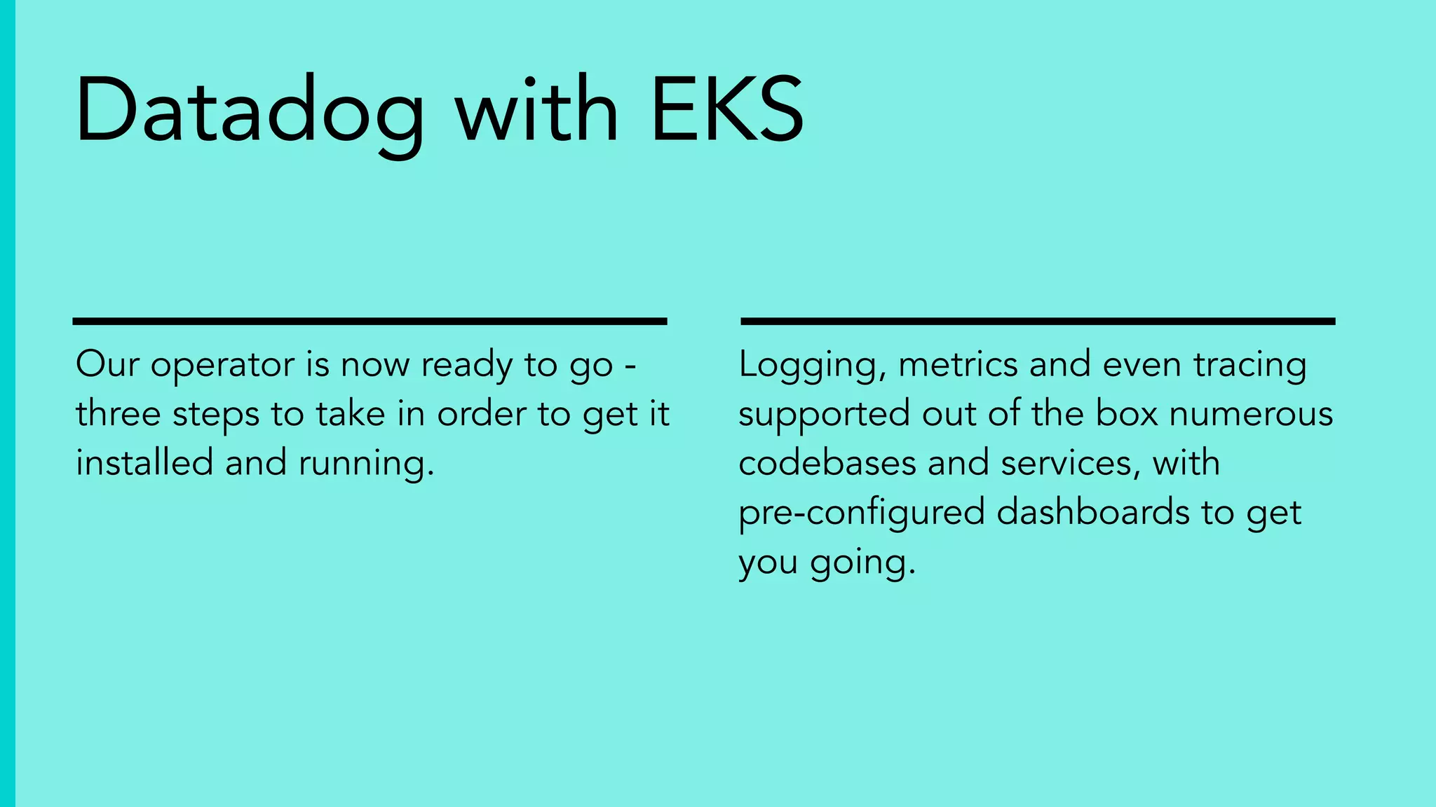 Our operator is now ready to go -
three steps to take in order to get it
installed and running.
Logging, metrics and even tracing
supported out of the box numerous
codebases and services, with
pre-conﬁgured dashboards to get
you going.
Datadog with EKS
 