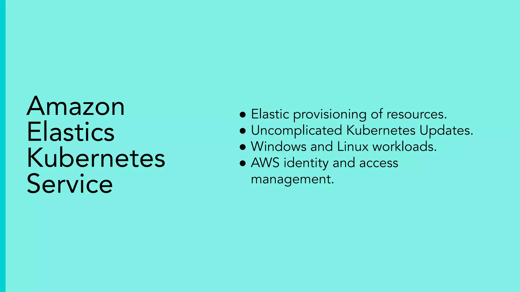 ● Elastic provisioning of resources.
● Uncomplicated Kubernetes Updates.
● Windows and Linux workloads.
● AWS identity and access
management.
Amazon
Elastics
Kubernetes
Service
 
