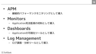 18　
• APM
– 継続的パフォーマンスモニタリングとして導入
• Monitors
– Application死活監視の材料として導入
• Dashboards
– Applicationの可視化ツールとして導入
• Log Management
– ログ調査・分析ツールとして導入
 