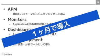 19
• APM
– 継続的パフォーマンスモニタリングとして導入
• Monitors
– Application死活監視の材料として導入
• Dashboards
– Applicationの可視化ツールとして導入
• Log Management
– ログ調査・分析ツールとして導入
　
１ヶ月で導入
 