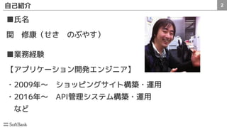 2自己紹介
■氏名
関　修康（せき　のぶやす）
■業務経験
【アプリケーション開発エンジニア】
・2009年～　ショッピングサイト構築・運用
・2016年～　API管理システム構築・運用
　など
 