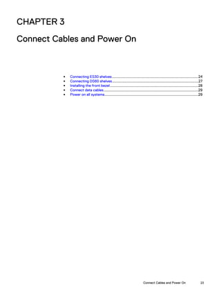 CHAPTER 3
Connect Cables and Power On
l Connecting ES30 shelves...................................................................................24
l Connecting DS60 shelves...................................................................................27
l Installing the front bezel.....................................................................................28
l Connect data cables...........................................................................................29
l Power on all systems..........................................................................................29
Connect Cables and Power On 23
 