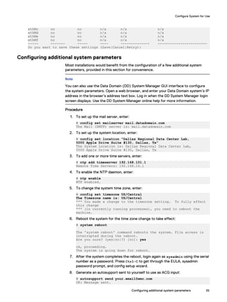 ethMc no no n/a n/a n/a
ethMd no no n/a n/a n/a
ethMe no no n/a n/a n/a
ethMf no no n/a n/a n/a
----- ------- ----- ---- -------------- ------------------------
Do you want to save these settings (Save|Cancel|Retry):
Configuring additional system parameters
Most installations would benefit from the configuration of a few additional system
parameters, provided in this section for convenience.
Note
You can also use the Data Domain (DD) System Manager GUI interface to configure
the system parameters. Open a web browser, and enter your Data Domain system’s IP
address in the browser’s address text box. Log in when the DD System Manager login
screen displays. Use the DD System Manager online help for more information.
Procedure
1. To set up the mail server, enter:
# config set mailserver mail.datadomain.com
The Mail (SMTP) server is: mail.datadomain.com
2. To set up the system location, enter:
# config set location "Dallas Regional Data Center Lab,
5000 Apple Drive Suite #130, Dallas, Tx"
The System Location is: Dallas Regional Data Center Lab,
5000 Apple Drive Suite #130, Dallas, Tx
3. To add one or more time servers, enter:
# ntp add timeserver 192.168.101.1
Remote Time Servers: 192.168.10.1
4. To enable the NTP daemon, enter:
# ntp enable
NTP enabled.
5. To change the system time zone, enter:
# config set timezone US/Central
The Timezone name is: US/Central
*** You made a change to the timezone setting. To fully effect
this change
*** (in currently running processes), you need to reboot the
machine.
6. Reboot the system for the time zone change to take effect:
# system reboot
The 'system reboot' command reboots the system. File access is
interrupted during the reboot.
Are you sure? (yes|no|?) [no]: yes
ok, proceeding.
The system is going down for reboot.
7. After the system completes the reboot, login again as sysadmin using the serial
number as a password. Press Ctrl-C to get through the EULA, sysadmin
password prompt, and config setup wizard.
8. Generate an autosupport sent to yourself to use as ACG input:
# autosupport send your.email@emc.com
OK: Message sent.
Configure System for Use
Configuring additional system parameters 35
 