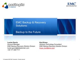 EMC Backup & Recovery
                              Solutions:

                              Backup to the Future


          Lucian Gavris                                  Kurt Kraus
          Account Manager                                Advisory Technology Consultant
          EMC Backup Recovery Solution Divison           EMC Backup Recovery Solution Divison
          lucian.gavris@datadomain.com                   kraus_kurt@emc.com
          +49 171 499 7171




© Copyright 2009 EMC Corporation. All rights reserved.                                          1
 