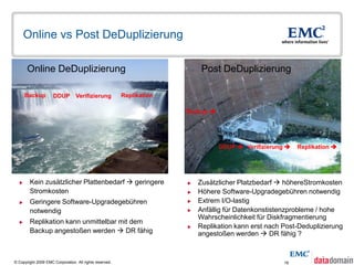 Online vs Post DeDuplizierung

       Online DeDuplizierung                                                Post DeDuplizierung

      Backup         DDUP Verifizierung                  Replikation

                                                                       Backup 




                                                                                  DDUP  Verifizierung    Replikation 




       Kein zusätzlicher Plattenbedarf  geringere                       Zusätzlicher Platzbedarf  höhereStromkosten
        Stromkosten                                                       Höhere Software-Upgradegebühren notwendig
       Geringere Software-Upgradegebühren                                Extrem I/O-lastig
        notwendig                                                         Anfällig für Datenkonstistenzprobleme / hohe
                                                                           Wahrscheinlichkeit für Diskfragmentierung
       Replikation kann unmittelbar mit dem
                                                                          Replikation kann erst nach Post-Deduplizierung
        Backup angestoßen werden  DR fähig                                angestoßen werden  DR fähig ?



© Copyright 2009 EMC Corporation. All rights reserved.                                                18
 