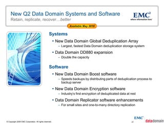 New Q2 Data Domain Systems and Software
    Retain, replicate, recover…better
                                                                    Available May 2010


                                                  Systems
                                                          New Data Domain Global Deduplication Array
                                                            – Largest, fastest Data Domain deduplication storage system

                                                          Data Domain DD880 expansion
                                                            – Double the capacity


                                                  Software
                                                          New Data Domain Boost software
                                                            – Speeds backups by distributing parts of deduplication process to
                                                              backup server

                                                          New Data Domain Encryption software
                                                            – Industry’s first encryption of deduplicated data at rest

                                                          Data Domain Replicator software enhancements
                                                            – For small sites and one-to-many directory replication




© Copyright 2009 EMC Corporation. All rights reserved.                                                             21
 