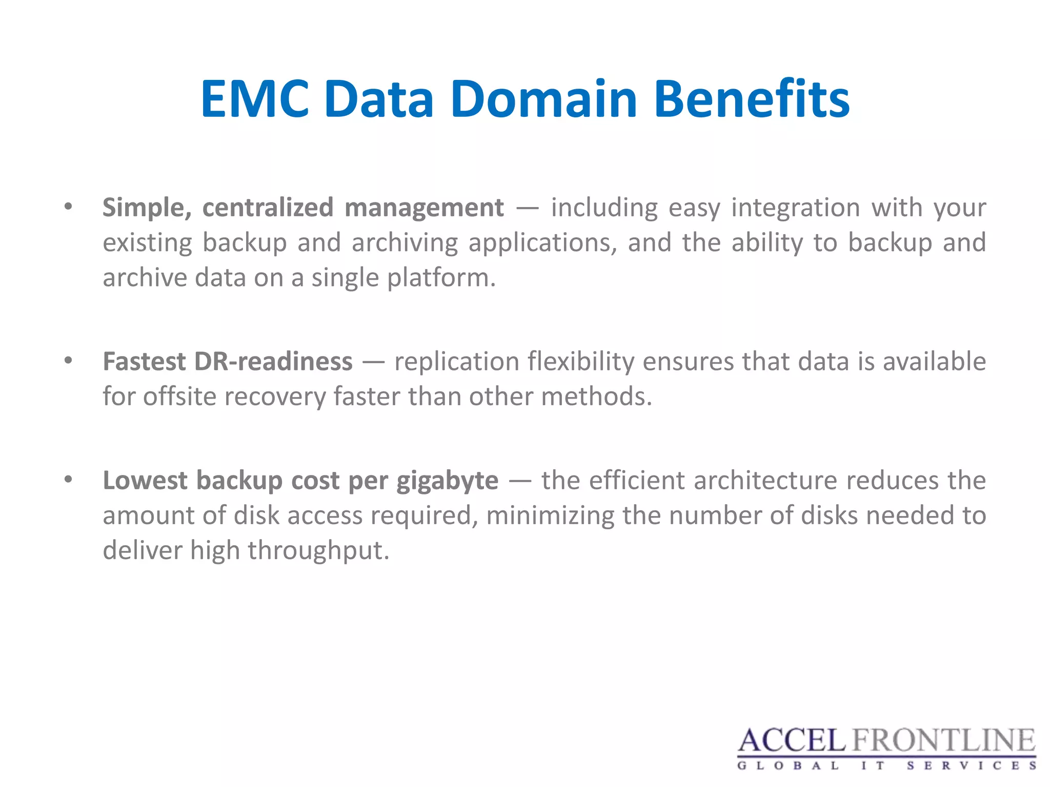 EMC Data Domain Benefits
• Simple, centralized management — including easy integration with your
  existing backup and archiving applications, and the ability to backup and
  archive data on a single platform.

• Fastest DR-readiness — replication flexibility ensures that data is available
  for offsite recovery faster than other methods.

• Lowest backup cost per gigabyte — the efficient architecture reduces the
  amount of disk access required, minimizing the number of disks needed to
  deliver high throughput.
 