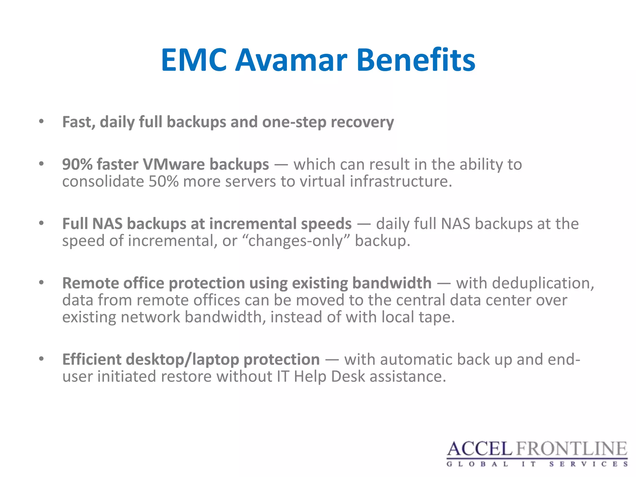 EMC Avamar Benefits
• Fast, daily full backups and one-step recovery

• 90% faster VMware backups — which can result in the ability to
  consolidate 50% more servers to virtual infrastructure.

• Full NAS backups at incremental speeds — daily full NAS backups at the
  speed of incremental, or “changes-only” backup.

• Remote office protection using existing bandwidth — with deduplication,
  data from remote offices can be moved to the central data center over
  existing network bandwidth, instead of with local tape.

• Efficient desktop/laptop protection — with automatic back up and end-
  user initiated restore without IT Help Desk assistance.
 