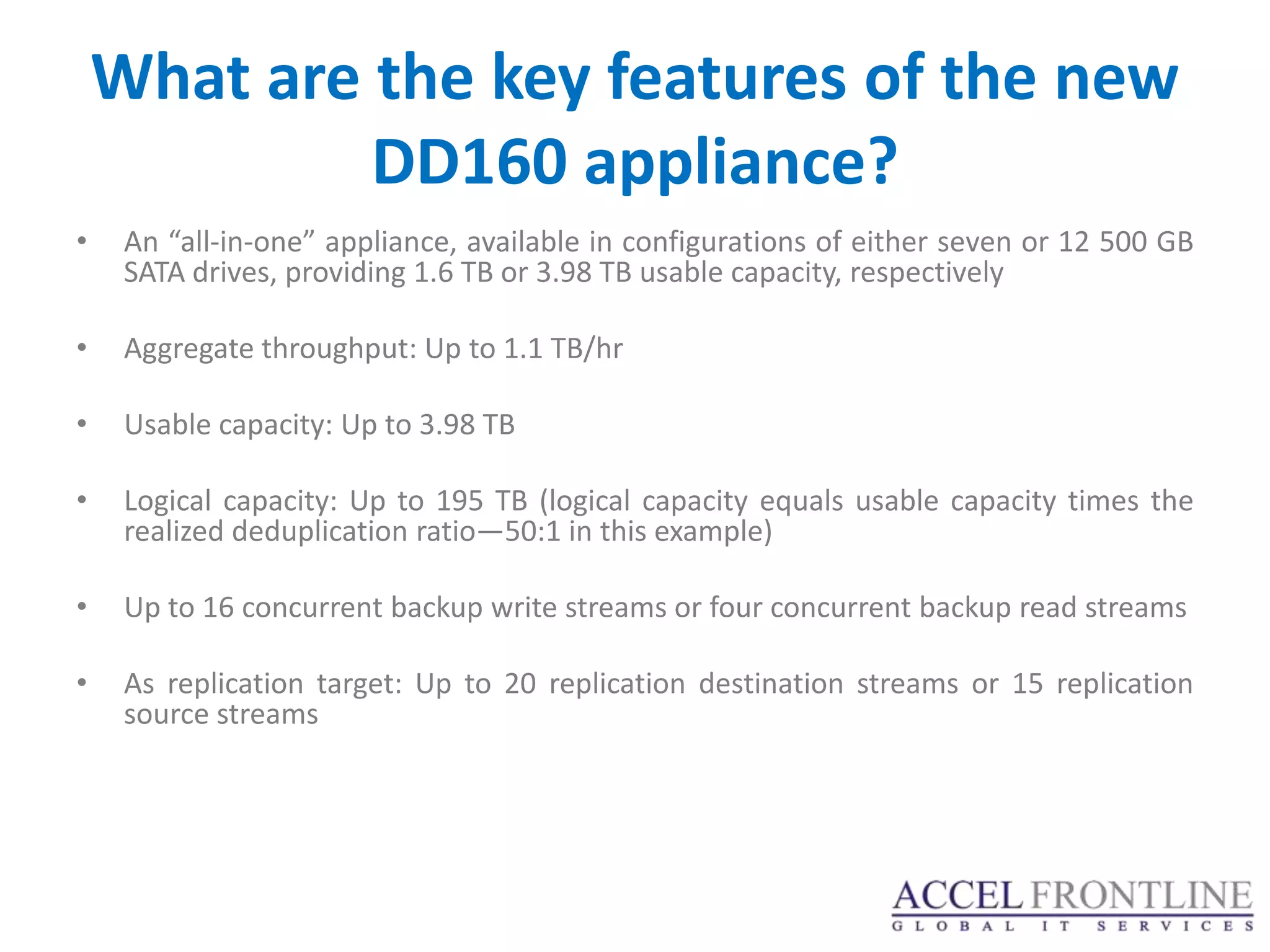 What are the key features of the new
             DD160 appliance?
•    An “all-in-one” appliance, available in configurations of either seven or 12 500 GB
     SATA drives, providing 1.6 TB or 3.98 TB usable capacity, respectively

•    Aggregate throughput: Up to 1.1 TB/hr

•    Usable capacity: Up to 3.98 TB

•    Logical capacity: Up to 195 TB (logical capacity equals usable capacity times the
     realized deduplication ratio—50:1 in this example)

•    Up to 16 concurrent backup write streams or four concurrent backup read streams

•    As replication target: Up to 20 replication destination streams or 15 replication
     source streams
 
