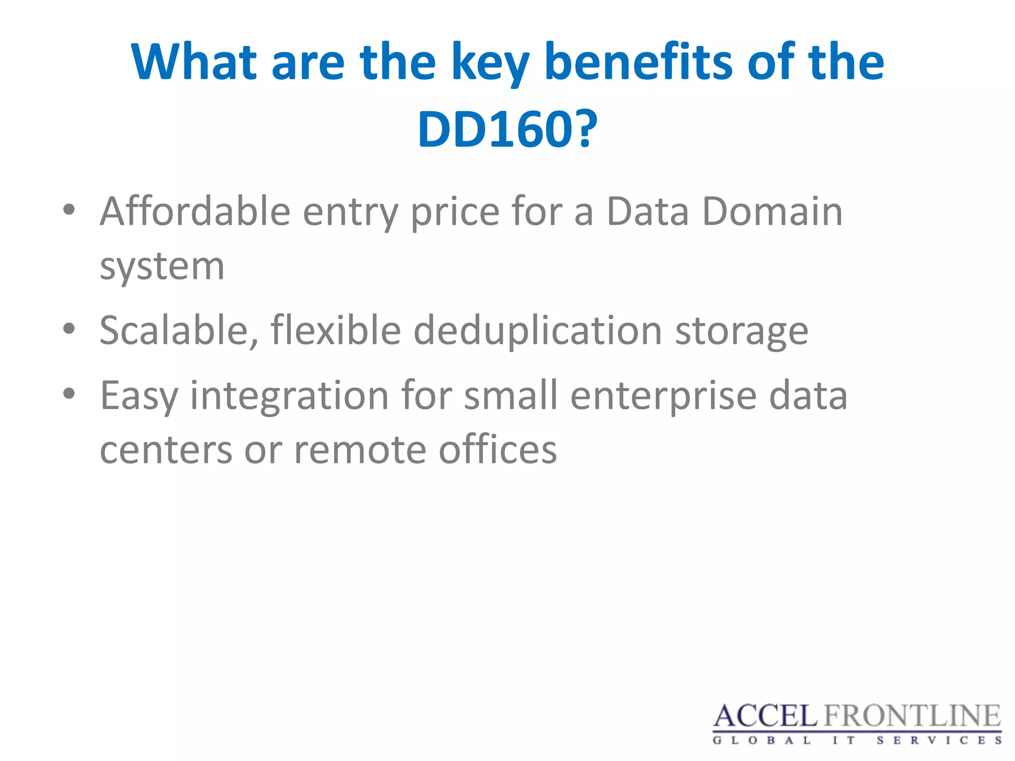 What are the key benefits of the
              DD160?
• Affordable entry price for a Data Domain
  system
• Scalable, flexible deduplication storage
• Easy integration for small enterprise data
  centers or remote offices
 