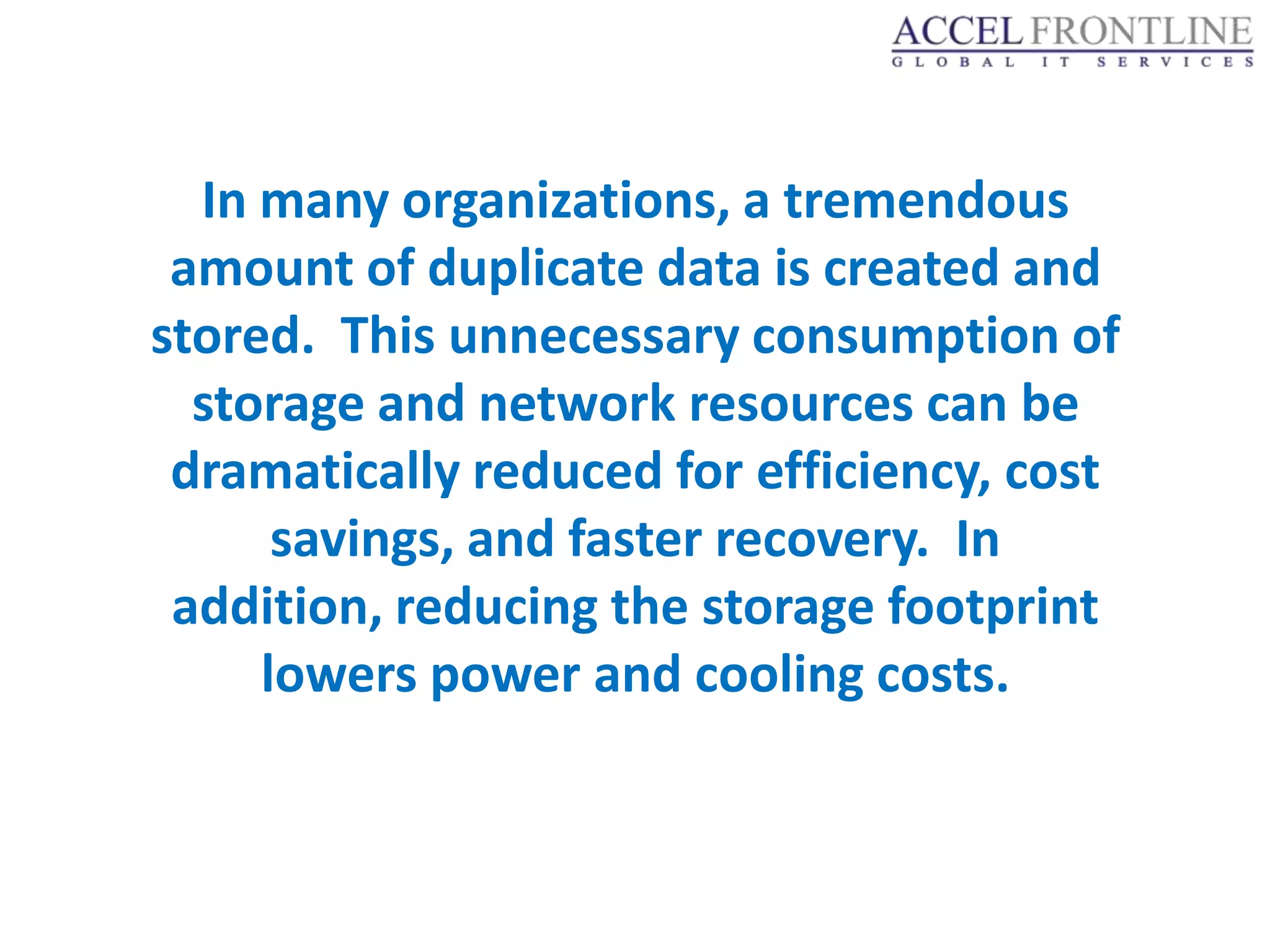 In many organizations, a tremendous
 amount of duplicate data is created and
stored. This unnecessary consumption of
  storage and network resources can be
 dramatically reduced for efficiency, cost
      savings, and faster recovery. In
 addition, reducing the storage footprint
     lowers power and cooling costs.
 