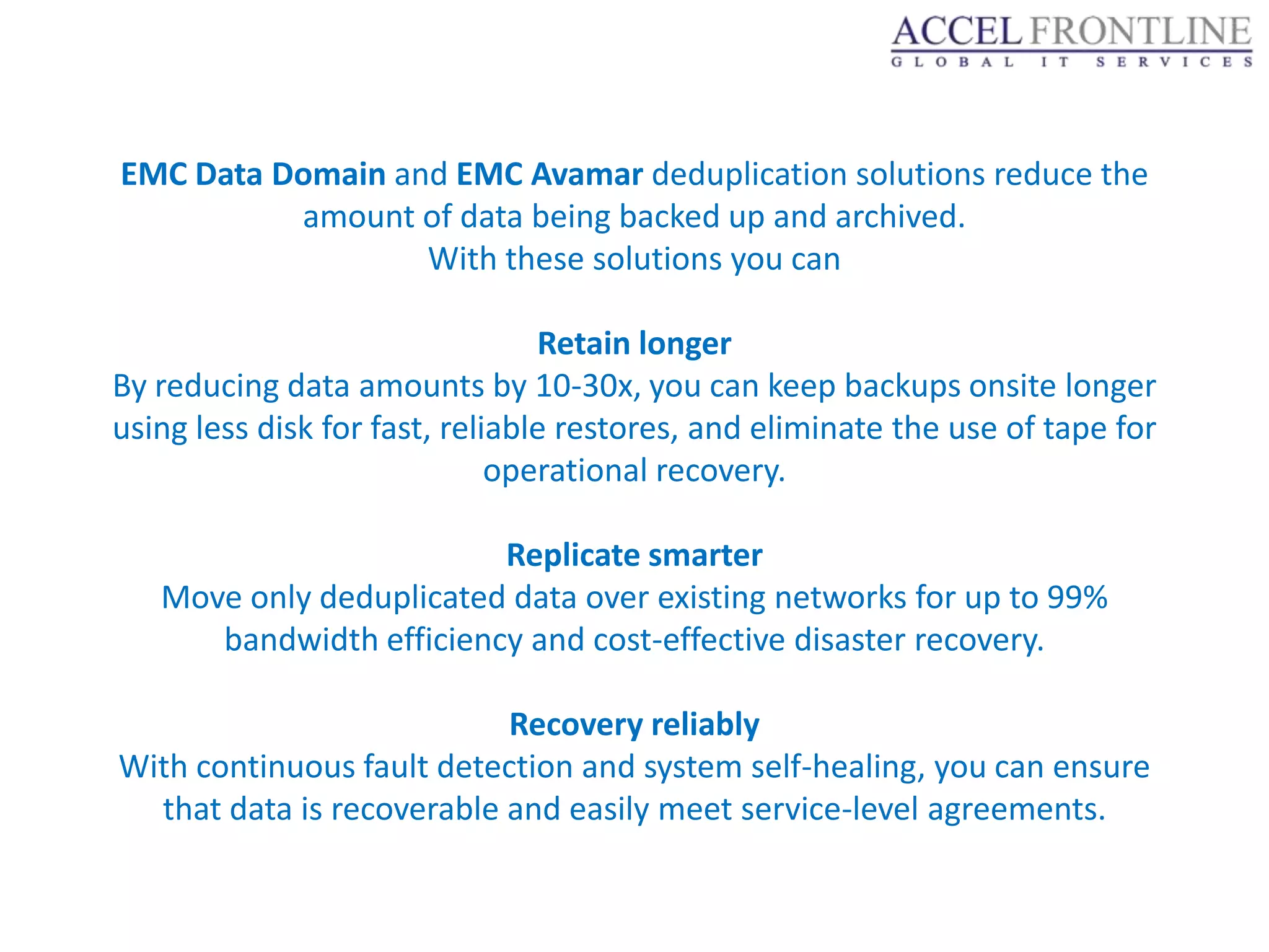 EMC Data Domain and EMC Avamar deduplication solutions reduce the
          amount of data being backed up and archived.
                  With these solutions you can

                                 Retain longer
By reducing data amounts by 10-30x, you can keep backups onsite longer
using less disk for fast, reliable restores, and eliminate the use of tape for
                              operational recovery.

                         Replicate smarter
   Move only deduplicated data over existing networks for up to 99%
      bandwidth efficiency and cost-effective disaster recovery.

                           Recovery reliably
With continuous fault detection and system self-healing, you can ensure
  that data is recoverable and easily meet service-level agreements.
 