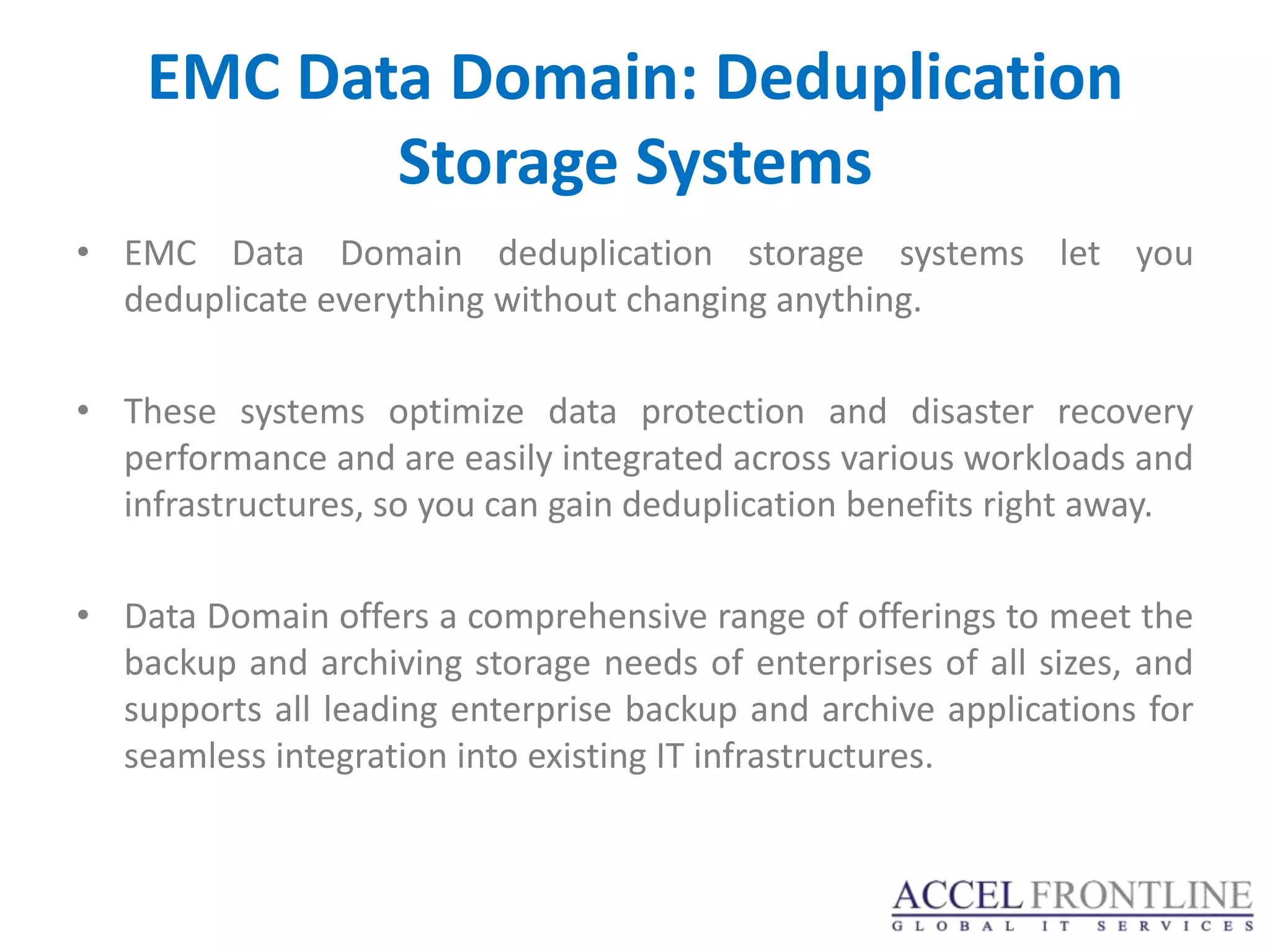 EMC Data Domain: Deduplication
           Storage Systems
• EMC Data Domain deduplication storage systems let you
  deduplicate everything without changing anything.

• These systems optimize data protection and disaster recovery
  performance and are easily integrated across various workloads and
  infrastructures, so you can gain deduplication benefits right away.

• Data Domain offers a comprehensive range of offerings to meet the
  backup and archiving storage needs of enterprises of all sizes, and
  supports all leading enterprise backup and archive applications for
  seamless integration into existing IT infrastructures.
 