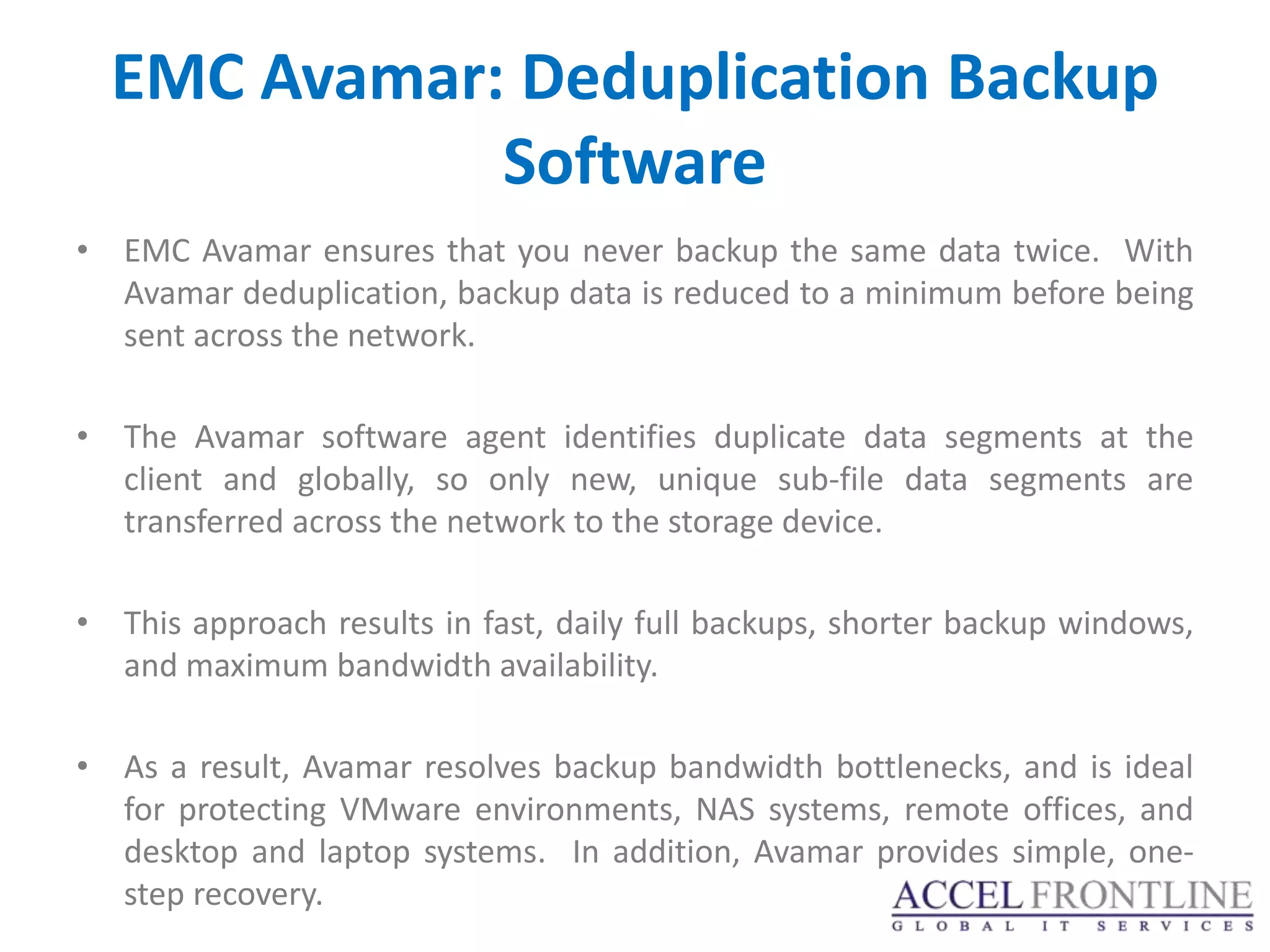 EMC Avamar: Deduplication Backup
             Software
• EMC Avamar ensures that you never backup the same data twice. With
  Avamar deduplication, backup data is reduced to a minimum before being
  sent across the network.

• The Avamar software agent identifies duplicate data segments at the
  client and globally, so only new, unique sub-file data segments are
  transferred across the network to the storage device.

• This approach results in fast, daily full backups, shorter backup windows,
  and maximum bandwidth availability.

• As a result, Avamar resolves backup bandwidth bottlenecks, and is ideal
  for protecting VMware environments, NAS systems, remote offices, and
  desktop and laptop systems. In addition, Avamar provides simple, one-
  step recovery.
 